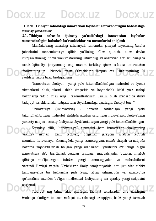 III bob. Tibbiyot sohasidagi innovatsion loyihalar samaradorligini baholashga
uslubiy yondashuv
3.1.   Tibbiyot   sohasida   ijtimoiy   yo'nalishdagi   innovatsion   loyihalar
samaradorligini baholash ko'rsatkichlari va mezonlarini aniqlash
  Mamlakatning amaldagi	 rahbariyati	 tomonidan	 jamiyat	 hayotining	 barcha
jabhalarini	
 modernizatsiya	 qilish	 yo‘lining	 e’lon	 qilinishi	 bilan	 davlat
rivojlanishining	
 innovatsion	 vektorining	 ustuvorligi	 va	 ahamiyati	 sezilarli	 darajada
oshdi.   Iqtisodiy	
 jarayonning	 eng	 muhim	 tarkibiy	 qismi	 sifatida	 innovatsion
faoliyatning	
 roli	 birinchi	 marta	 O’zbekiston	 Respublikasi	 Hukumatining	 24
iyuldagi	
 qarori	 bilan	 tasdiqlangan.
  "Innovatsion
 faoliyat	 - yangi	 yoki	 takomillashtirilgan	 mahsulot	 va	 (yoki)
xizmatlarni	
 olish,	 ularni	 ishlab	 chiqarish	 va	 keyinchalik	 ichki	 yoki	 tashqi
bozorlarga	
 tatbiq	 etish	 orqali	 takomillashtirish	 usulini	 olish	 maqsadida	 ilmiy
tadqiqot	
 va	 ishlanmalar	 natijalaridan	 foydalanishga	 qaratilgan	 faoliyat	 turi.	 ”.
  “Innovatsiya	
 	(innovatsiya)	 	-	 	bozorda	 	sotiladigan	 	yangi	 	yoki
takomillashtirilgan	
 mahsulot	 shaklida	 amalga	 oshirilgan	 innovatsion	 faoliyatning
yakuniy	
 natijasi;   amaliy	 faoliyatda	 foydalaniladigan	 yangi	 yoki	 takomillashtirilgan	 
  Shunday	
 qilib,	 “innovatsiya”	 atamasini	 ham	 innovatsion	 faoliyatning
yakuniy	
 	natijasi,	 	ham	 	faoliyat,	 	o‘zgarish	 	jarayoni	 	sifatida	 	ko‘rish
mumkin.   Innovatsiya,	
 shuningdek,	 yangi	 texnologiyani	 ishlab	 chiqish	 va	 natijada
bozorda	
 raqobatbardosh	 bo'lgan	 yangi	 mahsulotni	 yaratishni	 o'z	 ichiga	 olgan
innovatsiya	
 deb	 ta'riflanadi.   Bundan	 tashqari,	 innovatsiyalar	 bozorni	 inqilob
qilishga	
 	mo'ljallangan	 	tubdan	 	yangi	 	texnologiyalar	 	va	 	mahsulotlarni
yaratadi.   Hozirgi	
 vaqtda	 O’zbekiston	 ilmiy	 hamjamiyatida,	 shu	 jumladan	 tibbiy
hamjamiyatda	
 bu	 tushuncha	 juda	 keng	 talqin	 qilinmoqda	 va	 amaliyotda
qo'llanilishi	
 mumkin	 bo'lgan	 intellektual	 faoliyatning	 har	 qanday	 yangi	 natijasini
anglatadi.
  Tibbiyot	
 eng	 bilim	 talab	 qiladigan	 faoliyat	 sohalaridan	 biri	 ekanligini
inobatga	
 oladigan	 bo‘lsak,	 nafaqat	 bu	 sohadagi	 taraqqiyot,	 balki	 yangi	 turmush
71 