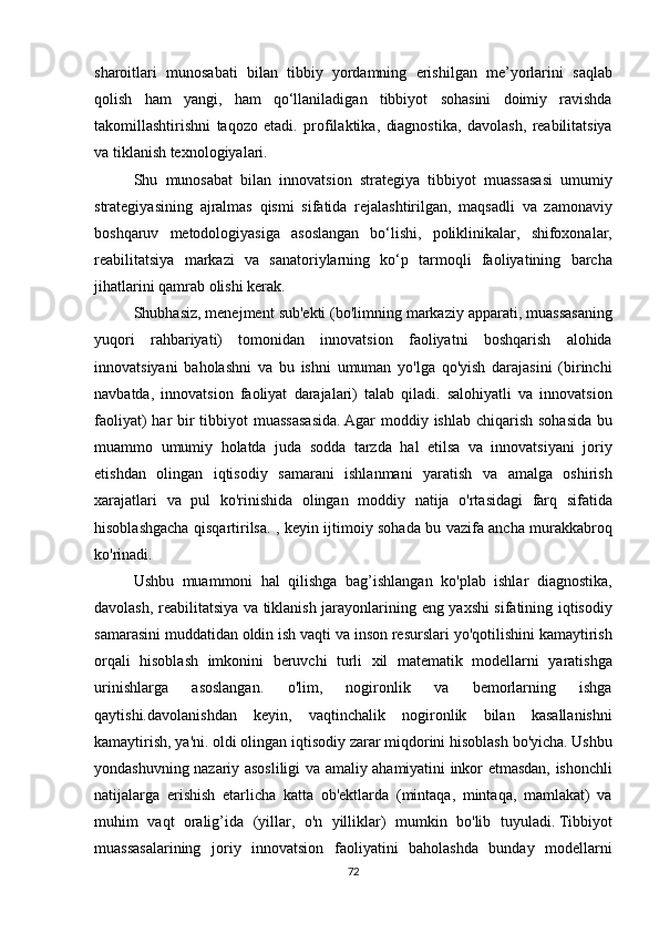 sharoitlari munosabati	 bilan	 tibbiy	 yordamning	 erishilgan	 me’yorlarini	 saqlab
qolish	
 ham	 yangi,	 ham	 qo‘llaniladigan	 tibbiyot	 sohasini	 doimiy	 ravishda
takomillashtirishni	
 taqozo	 etadi.	 profilaktika,	 diagnostika,	 davolash,	 reabilitatsiya
va	
 tiklanish	 texnologiyalari.
  Shu
 munosabat	 bilan	 innovatsion	 strategiya	 tibbiyot	 muassasasi	 umumiy
strategiyasining	
 ajralmas	 qismi	 sifatida	 rejalashtirilgan,	 maqsadli	 va	 zamonaviy
boshqaruv	
 metodologiyasiga	 asoslangan	 bo‘lishi,	 poliklinikalar,	 shifoxonalar,
reabilitatsiya	
 markazi	 va	 sanatoriylarning	 ko‘p	 tarmoqli	 faoliyatining	 barcha
jihatlarini	
 qamrab	 olishi	 kerak.
  Shubhasiz,	
 menejment	 sub'ekti	 (bo'limning	 markaziy	 apparati,	 muassasaning
yuqori	
 rahbariyati)	 tomonidan	 innovatsion	 faoliyatni	 boshqarish	 alohida
innovatsiyani	
 baholashni	 va	 bu	 ishni	 umuman	 yo'lga	 qo'yish	 darajasini	 (birinchi
navbatda,	
 innovatsion	 faoliyat	 darajalari)	 talab	 qiladi.	 salohiyatli	 va	 innovatsion
faoliyat)	
 har	 bir	 tibbiyot	 muassasasida.   Agar	 moddiy	 ishlab	 chiqarish	 sohasida	 bu
muammo	
 umumiy	 holatda	 juda	 sodda	 tarzda	 hal	 etilsa	 va	 innovatsiyani	 joriy
etishdan	
 olingan	 iqtisodiy	 samarani	 ishlanmani	 yaratish	 va	 amalga	 oshirish
xarajatlari	
 va	 pul	 ko'rinishida	 olingan	 moddiy	 natija	 o'rtasidagi	 farq	 sifatida
hisoblashgacha	
 qisqartirilsa.	 , keyin	 ijtimoiy	 sohada	 bu	 vazifa	 ancha	 murakkabroq
ko'rinadi.
  Ushbu	
 muammoni	 hal	 qilishga	 bag’ishlangan	 ko'plab	 ishlar	 diagnostika,
davolash,	
 reabilitatsiya	 va	 tiklanish	 jarayonlarining	 eng	 yaxshi	 sifatining	 iqtisodiy
samarasini	
 muddatidan	 oldin	 ish	 vaqti	 va	 inson	 resurslari	 yo'qotilishini	 kamaytirish
orqali	
 hisoblash	 imkonini	 beruvchi	 turli	 xil	 matematik	 modellarni	 yaratishga
urinishlarga	
 	asoslangan.	 	o'lim,	 	nogironlik	 	va	 	bemorlarning	 	ishga
qaytishi.davolanishdan	
 keyin,	 vaqtinchalik	 nogironlik	 bilan	 kasallanishni
kamaytirish,	
 ya'ni.   oldi	 olingan	 iqtisodiy	 zarar	 miqdorini	 hisoblash	 bo'yicha.   Ushbu
yondashuvning	
 nazariy	 asosliligi	 va	 amaliy	 ahamiyatini	 inkor	 etmasdan,	 ishonchli
natijalarga	
 erishish	 etarlicha	 katta	 ob'ektlarda	 (mintaqa,	 mintaqa,	 mamlakat)	 va
muhim	
 vaqt	 oralig’ida	 (yillar,	 o'n	 yilliklar)	 mumkin	 bo'lib	 tuyuladi.   Tibbiyot
muassasalarining	
 joriy	 innovatsion	 faoliyatini	 baholashda	 bunday	 modellarni
72 