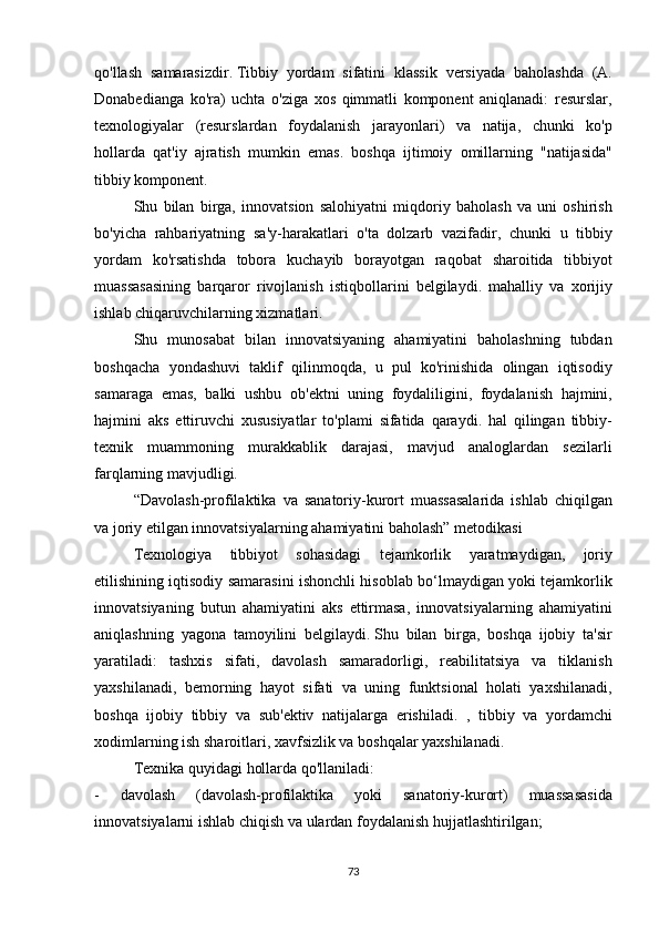 qo'llash samarasizdir.   Tibbiy	 yordam	 sifatini	 klassik	 versiyada	 baholashda	 (A.
Donabedianga	
 ko'ra)	 uchta	 o'ziga	 xos	 qimmatli	 komponent	 aniqlanadi:	 resurslar,
texnologiyalar	
 (resurslardan	 foydalanish	 jarayonlari)	 va	 natija,	 chunki	 ko'p
hollarda	
 qat'iy	 ajratish	 mumkin	 emas.	 boshqa	 ijtimoiy	 omillarning	 "natijasida"
tibbiy	
 komponent.
  Shu	
 bilan	 birga,	 innovatsion	 salohiyatni	 miqdoriy	 baholash	 va	 uni	 oshirish
bo'yicha	
 rahbariyatning	 sa'y-harakatlari	 o'ta	 dolzarb	 vazifadir,	 chunki	 u tibbiy
yordam	
 ko'rsatishda	 tobora	 kuchayib	 borayotgan	 raqobat	 sharoitida	 tibbiyot
muassasasining	
 barqaror	 rivojlanish	 istiqbollarini	 belgilaydi.	 mahalliy	 va	 xorijiy
ishlab	
 chiqaruvchilarning	 xizmatlari.
  Shu	
 munosabat	 bilan	 innovatsiyaning	 ahamiyatini	 baholashning	 tubdan
boshqacha	
 yondashuvi	 taklif	 qilinmoqda,	 u pul	 ko'rinishida	 olingan	 iqtisodiy
samaraga	
 emas,	 balki	 ushbu	 ob'ektni	 uning	 foydaliligini,	 foydalanish	 hajmini,
hajmini	
 aks	 ettiruvchi	 xususiyatlar	 to'plami	 sifatida	 qaraydi.	 hal	 qilingan	 tibbiy-
texnik	
 muammoning	 murakkablik	 darajasi,	 mavjud	 analoglardan	 sezilarli
farqlarning	
 mavjudligi.
  “Davolash-profilaktika	
 va	 sanatoriy-kurort	 muassasalarida	 ishlab	 chiqilgan
va	
 joriy	 etilgan	 innovatsiyalarning	 ahamiyatini	 baholash”	 metodikasi
  Texnologiya	
 tibbiyot	 sohasidagi	 tejamkorlik	 yaratmaydigan,	 joriy
etilishining	
 iqtisodiy	 samarasini	 ishonchli	 hisoblab	 bo‘lmaydigan	 yoki	 tejamkorlik
innovatsiyaning	
 butun	 ahamiyatini	 aks	 ettirmasa,	 innovatsiyalarning	 ahamiyatini
aniqlashning	
 yagona	 tamoyilini	 belgilaydi.   Shu	 bilan	 birga,	 boshqa	 ijobiy	 ta'sir
yaratiladi:	
 tashxis	 sifati,	 davolash	 samaradorligi,	 reabilitatsiya	 va	 tiklanish
yaxshilanadi,	
 bemorning	 hayot	 sifati	 va	 uning	 funktsional	 holati	 yaxshilanadi,
boshqa	
 ijobiy	 tibbiy	 va	 sub'ektiv	 natijalarga	 erishiladi.	 , tibbiy	 va	 yordamchi
xodimlarning	
 ish	 sharoitlari,	 xavfsizlik	 va	 boshqalar	 yaxshilanadi.
  Texnika	
 quyidagi	 hollarda	 qo'llaniladi:
-	
 	davolash	 	(davolash-profilaktika	 	yoki	 	sanatoriy-kurort)	 	muassasasida
innovatsiyalarni	
 ishlab	 chiqish	 va	 ulardan	 foydalanish	 hujjatlashtirilgan;
73 