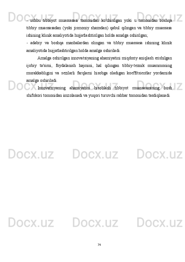 - ushbu	 tibbiyot	 muassasasi	 tomonidan	 ko'chirilgan	 yoki	 u tomonidan	 boshqa
tibbiy	
 muassasadan	 (yoki	 jismoniy	 shaxsdan)	 qabul	 qilingan	 va	 tibbiy	 muassasa
ishining	
 klinik	 amaliyotida	 hujjatlashtirilgan	 holda	 amalga	 oshirilgan;
-	
 adabiy	 va	 boshqa	 manbalardan	 olingan	 va	 tibbiy	 muassasa	 ishining	 klinik
amaliyotida	
 hujjatlashtirilgan	 holda	 amalga	 oshiriladi.
  Amalga	
 oshirilgan	 innovatsiyaning	 ahamiyatini	 miqdoriy	 aniqlash	 erishilgan
ijobiy	
 ta'sirni,	 foydalanish	 hajmini,	 hal	 qilingan	 tibbiy-texnik	 muammoning
murakkabligini	
 va	 sezilarli	 farqlarni	 hisobga	 oladigan	 koeffitsientlar	 yordamida
amalga	
 oshiriladi.
  Innovatsiyaning	
 ahamiyatini	 hisoblash	 tibbiyot	 muassasasining	 bosh
shifokori	
 tomonidan	 imzolanadi	 va	 yuqori	 turuvchi	 rahbar	 tomonidan	 tasdiqlanadi.
74