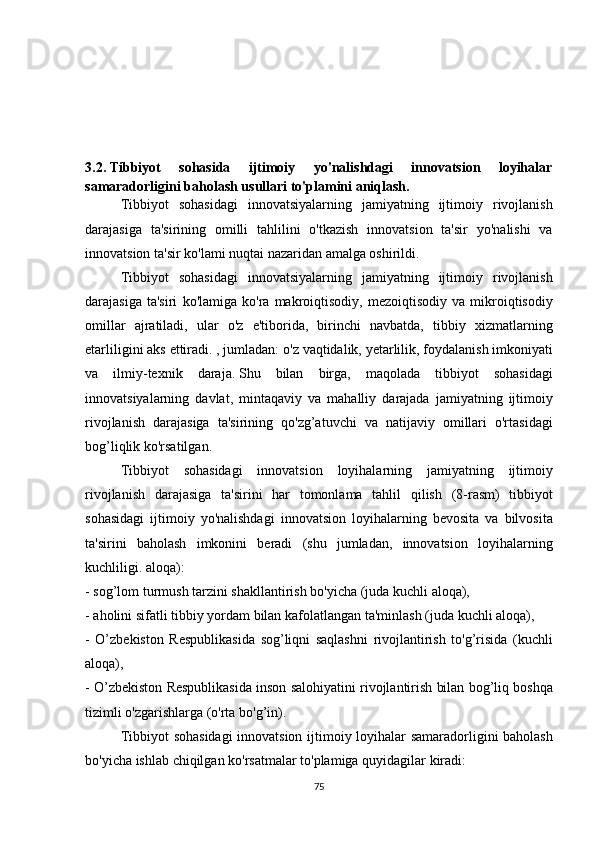 3.2.   Tibbiyot   sohasida   ijtimoiy   yo'nalishdagi   innovatsion   loyihalar
samaradorligini baholash usullari to'plamini aniqlash.
  Tibbiyot sohasidagi	 innovatsiyalarning	 jamiyatning	 ijtimoiy	 rivojlanish
darajasiga	
 ta'sirining	 omilli	 tahlilini	 o'tkazish	 innovatsion	 ta'sir	 yo'nalishi	 va
innovatsion	
 ta'sir	 ko'lami	 nuqtai	 nazaridan	 amalga	 oshirildi.
  Tibbiyot	
 sohasidagi	 innovatsiyalarning	 jamiyatning	 ijtimoiy	 rivojlanish
darajasiga	
 ta'siri	 ko'lamiga	 ko'ra	 makroiqtisodiy,	 mezoiqtisodiy	 va	 mikroiqtisodiy
omillar	
 ajratiladi,	 ular	 o'z	 e'tiborida,	 birinchi	 navbatda,	 tibbiy	 xizmatlarning
etarliligini	
 aks	 ettiradi.	 , jumladan:	 o'z	 vaqtidalik,	 yetarlilik,	 foydalanish	 imkoniyati
va	
 ilmiy-texnik	 daraja.   Shu	 bilan	 birga,	 maqolada	 tibbiyot	 sohasidagi
innovatsiyalarning	
 davlat,	 mintaqaviy	 va	 mahalliy	 darajada	 jamiyatning	 ijtimoiy
rivojlanish	
 darajasiga	 ta'sirining	 qo'zg’atuvchi	 va	 natijaviy	 omillari	 o'rtasidagi
bog’liqlik	
 ko'rsatilgan.
  Tibbiyot	
 sohasidagi	 innovatsion	 loyihalarning	 jamiyatning	 ijtimoiy
rivojlanish	
 darajasiga	 ta'sirini	 har	 tomonlama	 tahlil	 qilish	 (8-rasm)	 tibbiyot
sohasidagi	
 ijtimoiy	 yo'nalishdagi	 innovatsion	 loyihalarning	 bevosita	 va	 bilvosita
ta'sirini	
 baholash	 imkonini	 beradi	 (shu	 jumladan,	 innovatsion	 loyihalarning
kuchliligi.	
 aloqa):
-	
 sog’lom	 turmush	 tarzini	 shakllantirish	 bo'yicha	 (juda	 kuchli	 aloqa),
-	
 aholini	 sifatli	 tibbiy	 yordam	 bilan	 kafolatlangan	 ta'minlash	 (juda	 kuchli	 aloqa),
-	
 O’zbekiston	 Respublikasida	 sog’liqni	 saqlashni	 rivojlantirish	 to'g’risida	 (kuchli
aloqa),
-	
 O’zbekiston	 Respublikasida	 inson	 salohiyatini	 rivojlantirish	 bilan	 bog’liq	 boshqa
tizimli	
 o'zgarishlarga	 (o'rta	 bo'g’in).
  Tibbiyot	
 sohasidagi	 innovatsion	 ijtimoiy	 loyihalar	 samaradorligini	 baholash
bo'yicha	
 ishlab	 chiqilgan	 ko'rsatmalar	 to'plamiga	 quyidagilar	 kiradi:
75 