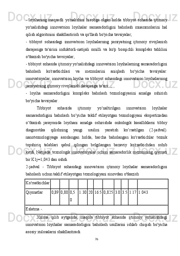 - loyihaning	 maqsadli	 yo'nalishini	 hisobga	 olgan	 holda	 tibbiyot	 sohasida	 ijtimoiy
yo'nalishdagi	
 innovatsion	 loyihalar	 samaradorligini	 baholash	 muammolarini	 hal
qilish	
 algoritmini	 shakllantirish	 va	 qo'llash	 bo'yicha	 tavsiyalar;
-	
 tibbiyot	 sohasidagi	 innovatsion	 loyihalarning	 jamiyatning	 ijtimoiy	 rivojlanish
darajasiga	
 ta'sirini	 induktorli-natijali	 omilli	 va	 ko'p	 bosqichli	 kompleks	 tahlilini
o'tkazish	
 bo'yicha	 tavsiyalar;
-	
 tibbiyot	 sohasida	 ijtimoiy	 yo'nalishdagi	 innovatsion	 loyihalarning	 samaradorligini
baholash	
 	ko'rsatkichlari	 	va	 	mezonlarini	 	aniqlash	 	bo'yicha	 	tavsiyalar:
innovatsiyalar,	
 innovatsion	 loyiha	 va	 tibbiyot	 sohasidagi	 innovatsion	 loyihalarning
jamiyatning	
 ijtimoiy	 rivojlanish	 darajasiga	 ta'siri;	 ;
-	
 loyiha	 samaradorligini	 kompleks	 baholash	 texnologiyasini	 amalga	 oshirish
bo'yicha	
 tavsiyalar.
  Tibbiyot	
 	sohasida	 	ijtimoiy	 	yo‘naltirilgan	 	innovatsion	 	loyihalar
samaradorligini	
 baholash	 bo‘yicha	 taklif	 etilayotgan	 texnologiyani	 ekspertizadan
o‘tkazish	
 jarayonida	 loyihani	 amalga	 oshirishda	 onkologik	 kasalliklarni	 tibbiy
diagnostika	
 	qilishning	 	yangi	 	usulini	 	yaratish	 	ko‘rsatilgan	 	(2-jadval).
nanotexnologiyaga	
 asoslangan	 holda,	 barcha	 baholangan	 ko'rsatkichlar	 texnik
topshiriq	
 talablari	 qabul	 qilingan	 belgilangan	 bazaviy	 ko'rsatkichdan	 oshib
ketdi.   Natijada	
 texnologik	 innovatsiyalar	 uchun	 samaradorlik	 mezonining	 qiymati
bir	
 K1j=1,043	 dan	 oshdi.
2-jadval	
 - Tibbiyot	 sohasidagi	 innovatsion	 ijtimoiy	 loyihalar	 samaradorligini
baholash	
 uchun	 taklif	 etilayotgan	 texnologiyani	 sinovdan	 o'tkazish
Ko'rsatkichlar
Qiymatlar 0,89 0,80 0,5
0 1.30 20 16.5 0,825 3.0 3.5 1.17 1.043
Eslatma	
 -.
  Xulosa	
 qilib	 aytganda,	 maqola	 tibbiyot	 sohasida	 ijtimoiy	 yo'nalishdagi
innovatsion	
 loyihalar	 samaradorligini	 baholash	 usullarini	 ishlab	 chiqish	 bo'yicha
asosiy	
 xulosalarni	 shakllantiradi.
76 