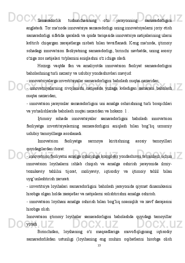   Samaradorlik 	tushunchasining	 	o'zi	 	jarayonning	 	samaradorligini
anglatadi.   Tor	
 ma'noda	 innovatsiya	 samaradorligi	 uning	 innovatsiyalarni	 joriy	 etish
samaradorligi	
 sifatida	 qaraladi	 va	 qoida	 tariqasida	 innovatsiya	 natijalarining	 ularni
keltirib	
 chiqargan	 xarajatlarga	 nisbati	 bilan	 tavsiflanadi.   Keng	 ma'noda,	 ijtimoiy
sohadagi	
 innovatsion	 faoliyatning	 samaradorligi,	 birinchi	 navbatda,	 uning	 asosiy
o'ziga	
 xos	 natijalari	 to'plamini	 aniqlashni	 o'z	 ichiga	 oladi.
  Hozirgi	
 vaqtda	 fan	 va	 amaliyotda	 innovatsion	 faoliyat	 samaradorligini
baholashning	
 turli	 nazariy	 va	 uslubiy	 yondashuvlari	 mavjud:
-	
 innovatsiyalarga	 investitsiyalar	 samaradorligini	 baholash	 nuqtai	 nazaridan;
-	
 innovatsiyalarning	 rivojlanishi	 natijasida	 yuzaga	 keladigan	 samarani	 baholash
nuqtai	
 nazaridan;
-	
 innovatsion	 jarayonlar	 samaradorligini	 uni	 amalga	 oshirishning	 turli	 bosqichlari
va	
 yo'nalishlarida	 baholash	 nuqtai	 nazaridan	 va	 hokazo.   1   .
  Ijtimoiy	
 sohada	 innovatsiyalar	 samaradorligini	 baholash	 innovatsion
faoliyatga	
 investitsiyalarning	 samaradorligini	 aniqlash	 bilan	 bog’liq	 umumiy
uslubiy	
 tamoyillarga	 asoslanadi.
  Innovatsion
 	faoliyatga	 	sarmoya	 	kiritishning	 	asosiy	 	tamoyillari
quyidagilardan	
 iborat:
-	
 innovatsion	 faoliyatni	 amalga	 oshirishga	 kompleks	 yondashuvni	 ta'minlash	 uchun
innovatsion	
 loyihalarni	 ishlab	 chiqish	 va	 amalga	 oshirish	 jarayonida	 ilmiy-
texnikaviy	
 tahlilni	 tijorat,	 moliyaviy,	 iqtisodiy	 va	 ijtimoiy	 tahlil	 bilan
uyg’unlashtirish	
 zarurati.
-	
 investitsiya	 loyihalari	 samaradorligini	 baholash	 jarayonida	 qiymat	 dinamikasini
hisobga	
 olgan	 holda	 xarajatlar	 va	 natijalarni	 solishtirishni	 amalga	 oshirish.
-	
 innovatsion	 loyihani	 amalga	 oshirish	 bilan	 bog’liq	 noaniqlik	 va	 xavf	 darajasini
hisobga	
 olish.
Innovatsion	
 ijtimoiy	 loyihalar	 samaradorligini	 baholashda	 quyidagi	 tamoyillar
yotadi   .
  Birinchidan,	
 loyihaning	 o'z	 maqsadlariga	 muvofiqligining	 iqtisodiy
samaradorlikdan	
 ustunligi	 (loyihaning	 eng	 muhim	 oqibatlarini	 hisobga	 olish
77 