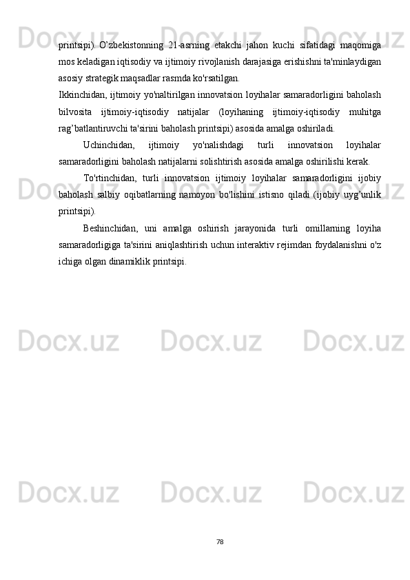 printsipi).   O’zbekistonning 21-asrning	 etakchi	 jahon	 kuchi	 sifatidagi	 maqomiga
mos	
 keladigan	 iqtisodiy	 va	 ijtimoiy	 rivojlanish	 darajasiga	 erishishni	 ta'minlaydigan
asosiy	
 strategik	 maqsadlar	 rasmda	 ko'rsatilgan.
Ikkinchidan,	
 ijtimoiy	 yo'naltirilgan	 innovatsion	 loyihalar	 samaradorligini	 baholash
bilvosita	
 ijtimoiy-iqtisodiy	 natijalar	 (loyihaning	 ijtimoiy-iqtisodiy	 muhitga
rag’batlantiruvchi	
 ta'sirini	 baholash	 printsipi)	 asosida	 amalga	 oshiriladi.
  Uchinchidan,	
 	ijtimoiy	 	yo'nalishdagi	 	turli	 	innovatsion	 	loyihalar
samaradorligini	
 baholash	 natijalarni	 solishtirish	 asosida	 amalga	 oshirilishi	 kerak.
  To'rtinchidan,	
 turli	 innovatsion	 ijtimoiy	 loyihalar	 samaradorligini	 ijobiy
baholash	
 salbiy	 oqibatlarning	 namoyon	 bo'lishini	 istisno	 qiladi	 (ijobiy	 uyg’unlik
printsipi).
  Beshinchidan,	
 uni	 amalga	 oshirish	 jarayonida	 turli	 omillarning	 loyiha
samaradorligiga	
 ta'sirini	 aniqlashtirish	 uchun	 interaktiv	 rejimdan	 foydalanishni	 o'z
ichiga	
 olgan	 dinamiklik	 printsipi.
78 