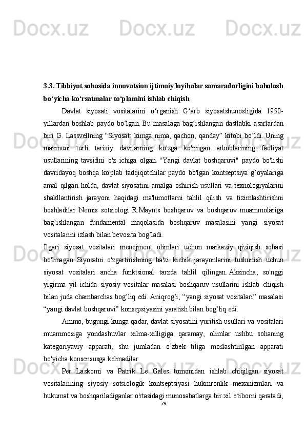 3.3.   Tibbiyot sohasida innovatsion ijtimoiy loyihalar samaradorligini baholash
bo‘yicha ko‘rsatmalar to‘plamini ishlab chiqish
  Davlat siyosati	 vositalarini	 o rganish	 G arb	 siyosatshunosligida	 1950-	ʻ ʻ
yillardan	
 boshlab	 paydo	 bo lgan.	ʻ   Bu	 masalaga	 bag ishlangan	 dastlabki	 asarlardan	ʻ
biri	
 G.	 Lassvellning	 “Siyosat:	 kimga	 nima,	 qachon,	 qanday”	 kitobi	 bo ldi.	ʻ   Uning
mazmuni	
 turli	 tarixiy	 davrlarning	 ko'zga	 ko'ringan	 arboblarining	 faoliyat
usullarining	
 tavsifini	 o'z	 ichiga	 olgan.   "Yangi	 davlat	 boshqaruvi"	 paydo	 bo'lishi
davridayoq	
 boshqa	 ko'plab	 tadqiqotchilar	 paydo	 bo'lgan	 kontseptsiya	 g’oyalariga
amal	
 qilgan	 holda,	 davlat	 siyosatini	 amalga	 oshirish	 usullari	 va	 texnologiyalarini
shakllantirish	
 jarayoni	 haqidagi	 ma'lumotlarni	 tahlil	 qilish	 va	 tizimlashtirishni
boshladilar.   Nemis	
 sotsiologi	 R.Maynts	 boshqaruv	 va	 boshqaruv	 muammolariga
bag’ishlangan	
 fundamental	 maqolasida	 boshqaruv	 masalasini	 yangi	 siyosat
vositalarini	
 izlash	 bilan	 bevosita	 bog’ladi.  
Ilgari	
 siyosat	 vositalari	 menejment	 olimlari	 uchun	 markaziy	 qiziqish	 sohasi
bo'lmagan.   Siyosatni	
 o'zgartirishning	 ba'zi	 kichik	 jarayonlarini	 tushunish	 uchun
siyosat	
 vositalari	 ancha	 funktsional	 tarzda	 tahlil	 qilingan.   Aksincha,	 so'nggi
yigirma	
 yil	 ichida	 siyosiy	 vositalar	 masalasi	 boshqaruv	 usullarini	 ishlab	 chiqish
bilan	
 juda	 chambarchas	 bog’liq	 edi.   Aniqrog’i,	 “yangi	 siyosat	 vositalari”	 masalasi
“yangi	
 davlat	 boshqaruvi”	 konsepsiyasini	 yaratish	 bilan	 bog’liq	 edi.
  Ammo,	
 bugungi	 kunga	 qadar,	 davlat	 siyosatini	 yuritish	 usullari	 va	 vositalari
muammosiga	
 yondashuvlar	 xilma-xilligiga	 qaramay,	 olimlar	 ushbu	 sohaning
kategoriyaviy	
 apparati,	 shu	 jumladan	 o’zbek	 tiliga	 moslashtirilgan	 apparati
bo'yicha	
 konsensusga	 kelmadilar.
  Per	
 Laskomi	 va	 Patrik	 Le	 Gales	 tomonidan	 ishlab	 chiqilgan	 siyosat
vositalarining	
 siyosiy	 sotsiologik	 kontseptsiyasi	 hukmronlik	 mexanizmlari	 va
hukumat	
 va	 boshqariladiganlar	 o'rtasidagi	 munosabatlarga	 bir	 xil	 e'tiborni	 qaratadi,
79 