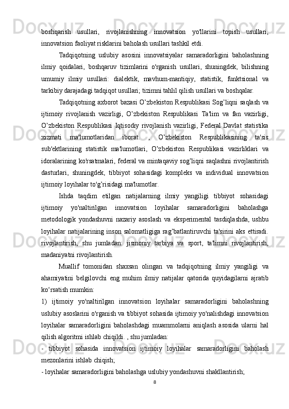 boshqarish usullari,	 rivojlanishning	 innovatsion	 yo'llarini	 topish	 usullari,
innovatsion	
 faoliyat	 risklarini	 baholash	 usullari	 tashkil	 etdi.
  Tadqiqotning	
 uslubiy	 asosini	 innovatsiyalar	 samaradorligini	 baholashning
ilmiy	
 qoidalari,	 boshqaruv	 tizimlarini	 o'rganish	 usullari,	 shuningdek,	 bilishning
umumiy	
 ilmiy	 usullari:	 dialektik,	 mavhum-mantiqiy,	 statistik,	 funktsional	 va
tarkibiy	
 darajadagi	 tadqiqot	 usullari;	 tizimni	 tahlil	 qilish	 usullari	 va	 boshqalar.
  Tadqiqotning	
 axborot	 bazasi	 O’zbekiston	 Respublikasi	 Sog’liqni	 saqlash	 va
ijtimoiy	
 rivojlanish	 vazirligi,	 O’zbekiston	 Respublikasi	 Ta'lim	 va	 fan	 vazirligi,
O’zbekiston	
 Respublikasi	 Iqtisodiy	 rivojlanish	 vazirligi,	 Federal	 Davlat	 statistika
xizmati	
 	ma'lumotlaridan	 	iborat.	 	,	 	O’zbekiston	 	Respublikasining	 	ta'sis
sub'ektlarining	
 statistik	 ma'lumotlari,	 O’zbekiston	 Respublikasi	 vazirliklari	 va
idoralarining	
 ko'rsatmalari,	 federal	 va	 mintaqaviy	 sog’liqni	 saqlashni	 rivojlantirish
dasturlari,	
 shuningdek,	 tibbiyot	 sohasidagi	 kompleks	 va	 individual	 innovatsion
ijtimoiy	
 loyihalar	 to'g’risidagi	 ma'lumotlar.
  Ishda	
 taqdim	 etilgan	 natijalarning	 ilmiy	 yangiligi	 tibbiyot	 sohasidagi
ijtimoiy	
 	yo'naltirilgan	 	innovatsion	 	loyihalar	 	samaradorligini	 	baholashga
metodologik	
 yondashuvni	 nazariy	 asoslash	 va	 eksperimental	 tasdiqlashda,	 ushbu
loyihalar	
 natijalarining	 inson	 salomatligiga	 rag’batlantiruvchi	 ta'sirini	 aks	 ettiradi.
rivojlantirish,	
 shu	 jumladan:	 jismoniy	 tarbiya	 va	 sport,	 ta'limni	 rivojlantirish,
madaniyatni	
 rivojlantirish.
  Muallif
 tomonidan	 shaxsan	 olingan	 va	 tadqiqotning	 ilmiy	 yangiligi	 va
ahamiyatini	
 belgilovchi	 eng	 muhim	 ilmiy	 natijalar	 qatorida	 quyidagilarni	 ajratib
ko‘rsatish	
 mumkin:
1)	
 ijtimoiy	 yo'naltirilgan	 innovatsion	 loyihalar	 samaradorligini	 baholashning
uslubiy	
 asoslarini	 o'rganish	 va	 tibbiyot	 sohasida	 ijtimoiy	 yo'nalishdagi	 innovatsion
loyihalar	
 samaradorligini	 baholashdagi	 muammolarni	 aniqlash	 asosida	 ularni	 hal
qilish	
 algoritmi	 ishlab	 chiqildi.	 , shu	 jumladan:
-	
 tibbiyot	 sohasida	 innovatsion	 ijtimoiy	 loyihalar	 samaradorligini	 baholash
mezonlarini	
 ishlab	 chiqish;
-	
 loyihalar	 samaradorligini	 baholashga	 uslubiy	 yondashuvni	 shakllantirish;
8 