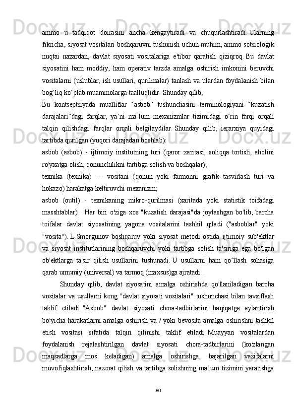 ammo u tadqiqot	 doirasini	 ancha	 kengaytiradi	 va	 chuqurlashtiradi.   Ularning
fikricha,	
 siyosat	 vositalari	 boshqaruvni	 tushunish	 uchun	 muhim,	 ammo	 sotsiologik
nuqtai	
 nazardan,	 davlat	 siyosati	 vositalariga	 e'tibor	 qaratish	 qiziqroq.   Bu	 davlat
siyosatini	
 ham	 moddiy,	 ham	 operativ	 tarzda	 amalga	 oshirish	 imkonini	 beruvchi
vositalarni	
 (uslublar,	 ish	 usullari,	 qurilmalar)	 tanlash	 va	 ulardan	 foydalanish	 bilan
bog’liq	
 ko‘plab	 muammolarga	 taalluqlidir.   Shunday	 qilib,
Bu	
 kontseptsiyada	 mualliflar	 “asbob”	 tushunchasini	 terminologiyani	 “kuzatish
darajalari”dagi	
 farqlar,	 ya’ni	 ma’lum	 mexanizmlar	 tizimidagi	 o‘rin	 farqi	 orqali
talqin	
 qilishdagi	 farqlar	 orqali	 belgilaydilar.   Shunday	 qilib,	 ierarxiya	 quyidagi
tartibda	
 qurilgan	 (yuqori	 darajadan	 boshlab):
asbob	
 (asbob)	 - ijtimoiy	 institutning	 turi	 (qaror	 xaritasi,	 soliqqa	 tortish,	 aholini
ro'yxatga	
 olish,	 qonunchilikni	 tartibga	 solish	 va	 boshqalar);
texnika	
 (texnika)	 —	 vositani	 (qonun	 yoki	 farmonni	 grafik	 tasvirlash	 turi	 va
hokazo)	
 harakatga	 keltiruvchi	 mexanizm;
asbob	
 (outil)	 - texnikaning	 mikro-qurilmasi	 (xaritada	 yoki	 statistik	 toifadagi
masshtablar)     .   Har	
 biri	 o'ziga	 xos	 "kuzatish	 darajasi"da	 joylashgan	 bo'lib,	 barcha
toifalar	
 davlat	 siyosatining	 yagona	 vositalarini	 tashkil	 qiladi	 ("asboblar"	 yoki
"vosita").   L.Smorgunov	
 boshqaruv	 yoki	 siyosat	 metodi	 ostida	 ijtimoiy	 sub'ektlar
va	
 siyosat	 institutlarining	 boshqaruvchi	 yoki	 tartibga	 solish	 ta'siriga	 ega	 bo'lgan
ob'ektlarga	
 ta'sir	 qilish	 usullarini	 tushunadi.   U	 usullarni	 ham	 qo llash	 sohasiga	ʻ
qarab	
 umumiy	 (universal)	 va	 tarmoq	 (maxsus)ga	 ajratadi   .
  Shunday	
 qilib,	 davlat	 siyosatini	 amalga	 oshirishda	 qo'llaniladigan	 barcha
vositalar	
 va	 usullarni	 keng	 "davlat	 siyosati	 vositalari"	 tushunchasi	 bilan	 tavsiflash
taklif	
 etiladi.   "Asbob"	 davlat	 siyosati	 chora-tadbirlarini	 haqiqatga	 aylantirish
bo'yicha	
 harakatlarni	 amalga	 oshirish	 va	 / yoki	 bevosita	 amalga	 oshirishni	 tashkil
etish	
 vositasi	 sifatida	 talqin	 qilinishi	 taklif	 etiladi.   Muayyan	 vositalardan
foydalanish	
 rejalashtirilgan	 davlat	 siyosati	 chora-tadbirlarini	 (ko'zlangan
maqsadlarga	
 mos	 keladigan)	 amalga	 oshirishga,	 bajarilgan	 vazifalarni
muvofiqlashtirish,	
 nazorat	 qilish	 va	 tartibga	 solishning	 ma'lum	 tizimini	 yaratishga
80