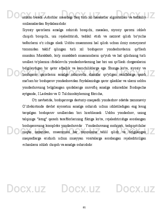 imkon beradi.   Asboblar	 orasidagi	 farq	 turli	 xil	 harakatlar	 algoritmlari	 va	 tashkiliy
sozlamalardan	
 foydalanishdir.
Siyosiy	
 qarorlarni	 amalga	 oshirish	 bosqichi,	 masalan,	 siyosiy	 qarorni	 ishlab
chiqish	
 bosqichi,	 uni	 rejalashtirish,	 tashkil	 etish	 va	 nazorat	 qilish	 bo'yicha
tadbirlarni	
 o'z	 ichiga	 oladi.   Ushbu	 muammoni	 hal	 qilish	 uchun	 ilmiy	 menejment
tomonidan	
 taklif	 qilingan	 turli	 xil	 boshqaruv	 yondashuvlarini	 qo'llash
mumkin.   Murakkab,	
 ko'p	 murakkab	 muammolarni	 qo'yish	 va	 hal	 qilishning	 turli
usullari	
 to'plamini	 ifodalovchi	 yondashuvlarning	 har	 biri	 uni	 qo'llash	 chegaralarini
belgilaydigan	
 bir	 qator	 afzallik	 va	 kamchiliklarga	 ega.   Shunga	 ko'ra,	 siyosiy	 va
boshqaruv	
 qarorlarini	 amalga	 oshiruvchi	 shaxslar	 qo'yilgan	 vazifalarga	 qarab
ma'lum	
 bir	 boshqaruv	 yondashuvidan	 foydalanishga	 qaror	 qiladilar	 va	 ularni	 ushbu
yondashuvning	
 belgilangan	 qoidalariga	 muvofiq	 amalga	 oshiradilar.   Boshqacha
aytganda,	
 I.Ladenko	 va	 G.Tulchinskiylarning	 fikricha,
  O'z	
 navbatida,	 boshqaruvga	 dasturiy-maqsadli	 yondashuv	 odatda	 zamonaviy
O’zbekistonda	
 davlat	 siyosatini	 amalga	 oshirish	 uchun	 ishlatiladigan	 eng	 keng
tarqalgan	
 boshqaruv	 usullaridan	 biri	 hisoblanadi     .   Ushbu	 yondashuv,	 uning
talqiniga	
 "keng"	 qarash	 tarafdorlarining	 fikriga	 ko'ra,	 rejalashtirishga	 asoslangan
boshqaruvning	
 kompleks	 yondashuvidir	 .   Yondashuvning	 mohiyati,	 tadqiqotchilar
nuqtai	
 nazaridan,	 muammoni	 har	 tomonlama	 tahlil	 qilish	 va	 belgilangan
maqsadlarga	
 erishish	 uchun	 muayyan	 vositalarga	 asoslangan	 rejalashtirilgan
echimlarni	
 ishlab	 chiqish	 va	 amalga	 oshirishdir.
81 