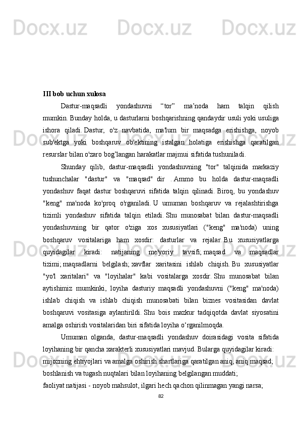 III bob uchun xulosa
  Dastur-maqsadli 	yondashuvni	 	“tor”	 	ma’noda	 	ham	 	talqin	 	qilish
mumkin.   Bunday	
 holda,	 u dasturlarni	 boshqarishning	 qandaydir	 usuli	 yoki	 usuliga
ishora	
 qiladi.   Dastur,	 o'z	 navbatida,	 ma'lum	 bir	 maqsadga	 erishishga,	 noyob
sub'ektga	
 yoki	 boshqaruv	 ob'ektining	 istalgan	 holatiga	 erishishga	 qaratilgan
resurslar	
 bilan	 o'zaro	 bog’langan	 harakatlar	 majmui	 sifatida	 tushuniladi.
  Shunday	
 qilib,	 dastur-maqsadli	 yondashuvning	 "tor"	 talqinida	 markaziy
tushunchalar	
 "dastur"	 va	 "maqsad"     dir	 .   Ammo	 bu	 holda	 dastur-maqsadli
yondashuv	
 faqat	 dastur	 boshqaruvi	 sifatida	 talqin	 qilinadi.   Biroq,	 bu	 yondashuv
"keng"	
 ma'noda	 ko'proq	 o'rganiladi.   U	 umuman	 boshqaruv	 va	 rejalashtirishga
tizimli	
 yondashuv	 sifatida	 talqin	 etiladi.   Shu	 munosabat	 bilan	 dastur-maqsadli
yondashuvning	
 bir	 qator	 o'ziga	 xos	 xususiyatlari	 ("keng"	 ma'noda)	 uning
boshqaruv	
 vositalariga	 ham	 xosdir:	 dasturlar	 va	 rejalar.   Bu	 xususiyatlarga
quyidagilar	
 	kiradi:	 	natijaning	 	me'yoriy	 	tavsifi;   maqsad	 	va	 	maqsadlar
tizimi;   maqsadlarni	
 belgilash;   xavflar	 xaritasini	 ishlab	 chiqish.   Bu	 xususiyatlar
"yo'l	
 xaritalari"	 va	 "loyihalar"	 kabi	 vositalarga	 xosdir.   Shu	 munosabat	 bilan
aytishimiz	
 mumkinki,	 loyiha	 dasturiy	 maqsadli	 yondashuvni	 ("keng"	 ma'noda)
ishlab	
 chiqish	 va	 ishlab	 chiqish	 munosabati	 bilan	 biznes	 vositasidan	 davlat
boshqaruvi	
 vositasiga	 aylantirildi.   Shu	 bois	 mazkur	 tadqiqotda	 davlat	 siyosatini
amalga	
 oshirish	 vositalaridan	 biri	 sifatida	 loyiha	 o‘rganilmoqda.
  Umuman	
 olganda,	 dastur-maqsadli	 yondashuv	 doirasidagi	 vosita	 sifatida
loyihaning	
 bir	 qancha	 xarakterli	 xususiyatlari	 mavjud.   Bularga	 quyidagilar	 kiradi:
mijozning	
 ehtiyojlari	 va	 amalga	 oshirish	 shartlariga	 qaratilgan	 aniq,	 aniq	 maqsad;
boshlanish	
 va	 tugash	 nuqtalari	 bilan	 loyihaning	 belgilangan	 muddati;
faoliyat	
 natijasi	 - noyob	 mahsulot,	 ilgari	 hech	 qachon	 qilinmagan	 yangi	 narsa;
82 