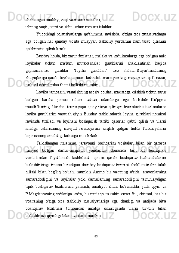 cheklangan moddiy,	 vaqt	 va	 inson	 resurslari;
ishning	
 vaqti,	 narxi	 va	 sifati	 uchun	 maxsus	 talablar.
  Yuqoridagi	
 xususiyatlarga	 qo'shimcha	 ravishda,	 o'ziga	 xos	 xususiyatlarga
ega	
 bo'lgan	 har	 qanday	 vosita	 muayyan	 tashkiliy	 yordamni	 ham	 talab	 qilishini
qo'shimcha	
 qilish	 kerak.
  Bunday	
 holda,	 biz	 zarur	 fazilatlar,	 malaka	 va	 ko'nikmalarga	 ega	 bo'lgan	 aniq
loyihalar	
 uchun	 ma'lum	 mutaxassislar	 guruhlarini	 shakllantirish	 haqida
gapiramiz.   Bu	
 guruhlar	 "loyiha	 guruhlari"	 deb	 ataladi.   Buyurtmachining
ehtiyojlariga	
 qarab,	 loyiha	 jamoasi	 tashkilot	 ierarxiyasidagi	 mavqeidan	 qat'i	 nazar,
turli	
 xil	 odamlardan	 iborat	 bo'lishi	 mumkin.
  Loyiha	
 jamoasini	 yaratishning	 asosiy	 qoidasi	 maqsadga	 erishish	 uchun	 zarur
bo'lgan	
 barcha	 jamoa	 rollari	 uchun	 odamlarga	 ega	 bo'lishdir.   Ko'pgina
mualliflarning	
 fikricha,	 ierarxiyaga	 qat'iy	 rioya	 qilingan	 byurokratik	 tuzilmalarda
loyiha	
 guruhlarini	 yaratish	 qiyin.   Bunday	 tashkilotlarda	 loyiha	 guruhlari	 nominal
ravishda	
 tuziladi	 va	 loyihani	 boshqarish	 tartibi	 qarorlar	 qabul	 qilish	 va	 ularni
amalga	
 oshirishning	 mavjud	 ierarxiyasini	 saqlab	 qolgan	 holda	 funktsiyalarni
bajarishning	
 amaldagi	 tartibiga	 mos	 keladi.
  Ta'kidlangan	
 muammo,	 jarayonni	 boshqarish	 vositalari	 bilan	 bir	 qatorda
mavjud	
 bo'lgan	 dastur-maqsadli	 yondashuv	 doirasida	 turli	 xil	 boshqaruv
vositalaridan	
 foydalanish	 tashkilotda	 qarama-qarshi	 boshqaruv	 tushunchalarini
birlashtirishga	
 imkon	 beradigan	 shunday	 boshqaruv	 tizimini	 shakllantirishni	 talab
qilishi	
 bilan	 bog’liq	 bo'lishi	 mumkin.   Ammo	 bir	 vaqtning	 o'zida	 jarayonlarning
samaradorligini	
 va	 loyihalar	 yoki	 dasturlarning	 samaradorligini	 ta'minlaydigan
tipik	
 boshqaruv	 tuzilmasini	 yaratish,	 amaliyot	 shuni	 ko'rsatadiki,	 juda	 qiyin	 va
P.Magdanovning	
 so'zlariga	 ko'ra,	 bu	 mutlaqo	 mumkin	 emas.   Bu,	 ehtimol,	 har	 bir
vositaning	
 o'ziga	 xos	 tashkiliy	 xususiyatlariga	 ega	 ekanligi	 va	 natijada	 bitta
boshqaruv	
 tuzilmasi	 tomonidan	 amalga	 oshirilganda	 ularni	 bir-biri	 bilan
birlashtirish	
 qiyinligi	 bilan	 izohlash	 mumkin.
83 