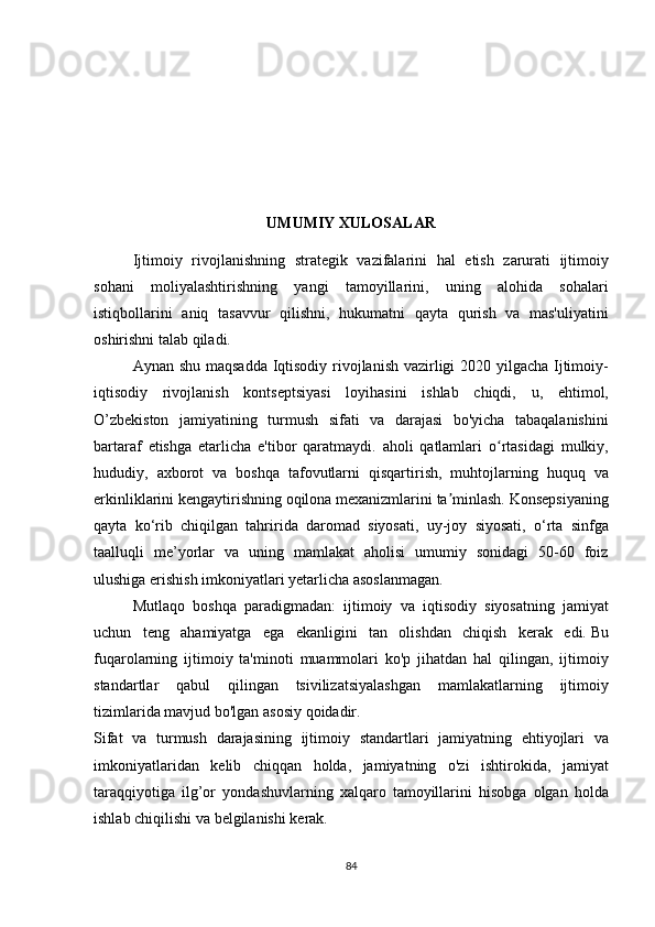 UMUMIY XULOSALAR
  Ijtimoiy rivojlanishning	 strategik	 vazifalarini	 hal	 etish	 zarurati	 ijtimoiy
sohani	
 moliyalashtirishning	 yangi	 tamoyillarini,	 uning	 alohida	 sohalari
istiqbollarini	
 aniq	 tasavvur	 qilishni,	 hukumatni	 qayta	 qurish	 va	 mas'uliyatini
oshirishni	
 talab	 qiladi.
  Aynan	
 shu	 maqsadda	 Iqtisodiy	 rivojlanish	 vazirligi	 2020	 yilgacha	 Ijtimoiy-
iqtisodiy	
 rivojlanish	 kontseptsiyasi	 loyihasini	 ishlab	 chiqdi,	 u,	 ehtimol,
O’zbekiston	
 jamiyatining	 turmush	 sifati	 va	 darajasi	 bo'yicha	 tabaqalanishini
bartaraf	
 etishga	 etarlicha	 e'tibor	 qaratmaydi.	 aholi	 qatlamlari	 o rtasidagi	 mulkiy,	ʻ
hududiy,	
 axborot	 va	 boshqa	 tafovutlarni	 qisqartirish,	 muhtojlarning	 huquq	 va
erkinliklarini	
 kengaytirishning	 oqilona	 mexanizmlarini	 ta minlash.ʼ   Konsepsiyaning
qayta	
 ko‘rib	 chiqilgan	 tahririda	 daromad	 siyosati,	 uy-joy	 siyosati,	 o‘rta	 sinfga
taalluqli	
 me’yorlar	 va	 uning	 mamlakat	 aholisi	 umumiy	 sonidagi	 50-60	 foiz
ulushiga	
 erishish	 imkoniyatlari	 yetarlicha	 asoslanmagan.
  Mutlaqo	
 boshqa	 paradigmadan:	 ijtimoiy	 va	 iqtisodiy	 siyosatning	 jamiyat
uchun	
 teng	 ahamiyatga	 ega	 ekanligini	 tan	 olishdan	 chiqish	 kerak	 edi.   Bu
fuqarolarning	
 ijtimoiy	 ta'minoti	 muammolari	 ko'p	 jihatdan	 hal	 qilingan,	 ijtimoiy
standartlar	
 qabul	 qilingan	 tsivilizatsiyalashgan	 mamlakatlarning	 ijtimoiy
tizimlarida	
 mavjud	 bo'lgan	 asosiy	 qoidadir.
Sifat	
 va	 turmush	 darajasining	 ijtimoiy	 standartlari	 jamiyatning	 ehtiyojlari	 va
imkoniyatlaridan	
 kelib	 chiqqan	 holda,	 jamiyatning	 o'zi	 ishtirokida,	 jamiyat
taraqqiyotiga	
 ilg’or	 yondashuvlarning	 xalqaro	 tamoyillarini	 hisobga	 olgan	 holda
ishlab	
 chiqilishi	 va	 belgilanishi	 kerak.  
84 