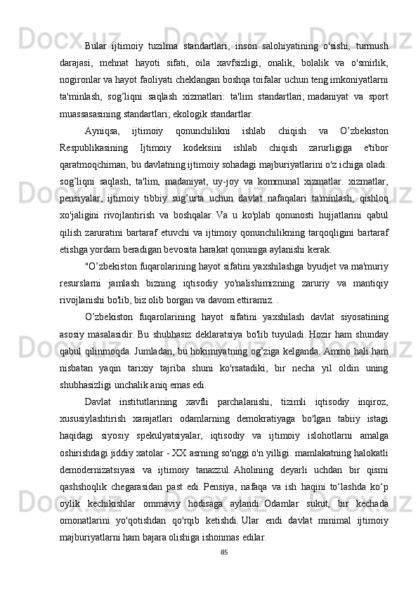   Bular ijtimoiy	 tuzilma	 standartlari,	 inson	 salohiyatining	 o'sishi,	 turmush
darajasi,	
 mehnat	 hayoti	 sifati,	 oila	 xavfsizligi,	 onalik,	 bolalik	 va	 o'smirlik,
nogironlar	
 va	 hayot	 faoliyati	 cheklangan	 boshqa	 toifalar	 uchun	 teng	 imkoniyatlarni
ta'minlash,	
 sog’liqni	 saqlash	 xizmatlari:	 ta'lim	 standartlari;   madaniyat	 va	 sport
muassasasining	
 standartlari;   ekologik	 standartlar.  
  Ayniqsa,	
 	ijtimoiy	 	qonunchilikni	 	ishlab	 	chiqish	 	va	 	O’zbekiston
Respublikasining	
 	Ijtimoiy	 	kodeksini	 	ishlab	 	chiqish	 	zarurligiga	 	e'tibor
qaratmoqchiman,	
 bu	 davlatning	 ijtimoiy	 sohadagi	 majburiyatlarini	 o'z	 ichiga	 oladi:
sog’liqni	
 saqlash,	 ta'lim,	 madaniyat,	 uy-joy	 va	 kommunal	 xizmatlar.	 xizmatlar,
pensiyalar,	
 ijtimoiy	 tibbiy	 sug’urta	 uchun	 davlat	 nafaqalari	 ta'minlash,	 qishloq
xo'jaligini	
 rivojlantirish	 va	 boshqalar.   Va	 u ko'plab	 qonunosti	 hujjatlarini	 qabul
qilish	
 zaruratini	 bartaraf	 etuvchi	 va	 ijtimoiy	 qonunchilikning	 tarqoqligini	 bartaraf
etishga	
 yordam	 beradigan	 bevosita	 harakat	 qonuniga	 aylanishi	 kerak.
  "O’zbekiston	
 fuqarolarining	 hayot	 sifatini	 yaxshilashga	 byudjet	 va	 ma'muriy
resurslarni	
 jamlash	 bizning	 iqtisodiy	 yo'nalishimizning	 zaruriy	 va	 mantiqiy
rivojlanishi	
 bo'lib,	 biz	 olib	 borgan	 va	 davom	 ettiramiz.   .
  O’zbekiston	
 fuqarolarining	 hayot	 sifatini	 yaxshilash	 davlat	 siyosatining
asosiy	
 masalasidir.   Bu	 shubhasiz	 deklaratsiya	 bo'lib	 tuyuladi.   Hozir	 ham	 shunday
qabul	
 qilinmoqda.   Jumladan,	 bu	 hokimiyatning	 og’ziga	 kelganda.   Ammo	 hali	 ham
nisbatan	
 yaqin	 tarixiy	 tajriba	 shuni	 ko'rsatadiki,	 bir	 necha	 yil	 oldin	 uning
shubhasizligi	
 unchalik	 aniq	 emas	 edi.
  Davlat	
 institutlarining	 xavfli	 parchalanishi,	 tizimli	 iqtisodiy	 inqiroz,
xususiylashtirish	
 xarajatlari	 odamlarning	 demokratiyaga	 bo'lgan	 tabiiy	 istagi
haqidagi	
 siyosiy	 spekulyatsiyalar,	 iqtisodiy	 va	 ijtimoiy	 islohotlarni	 amalga
oshirishdagi	
 jiddiy	 xatolar	 - XX	 asrning	 so'nggi	 o'n	 yilligi.	 mamlakatning	 halokatli
demodernizatsiyasi	
 va	 ijtimoiy	 tanazzul.   Aholining	 deyarli	 uchdan	 bir	 qismi
qashshoqlik	
 chegarasidan	 past	 edi.   Pensiya,	 nafaqa	 va	 ish	 haqini	 to‘lashda	 ko‘p
oylik	
 kechikishlar	 ommaviy	 hodisaga	 aylandi.   Odamlar	 sukut,	 bir	 kechada
omonatlarini	
 yo'qotishdan	 qo'rqib	 ketishdi.   Ular	 endi	 davlat	 minimal	 ijtimoiy
majburiyatlarni	
 ham	 bajara	 olishiga	 ishonmas	 edilar.
85 