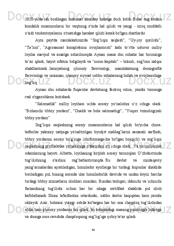 2020-yilda ish	 boshlagan	 hukumat	 shunday	 holatga	 duch	 keldi.   Bular	 eng	 keskin
kundalik	
 muammolarni	 bir	 vaqtning	 o'zida	 hal	 qilish	 va	 yangi	 - uzoq	 muddatli
o'sish	
 tendentsiyalarini	 o'rnatishga	 harakat	 qilish	 kerak	 bo'lgan	 shartlardir.
  Ayni	
 paytda	 mamlakatimizda	 “Sog’liqni	 saqlash”,	 “Uy-joy	 qurilishi”,
“Ta’lim”,	
 “Agrosanoat	 kompleksini	 rivojlantirish”	 kabi	 to‘rtta	 ustuvor	 milliy
loyiha	
 mavjud	 va	 amalga	 oshirilmoqda.   Aynan	 mana	 shu	 sohalar	 har	 birimizga
ta’sir	
 qiladi,	 hayot	 sifatini	 belgilaydi	 va	 “inson	 kapitali”	 – bilimli,	 sog’lom	 xalqni
shakllantiradi.   Jamiyatning	
 ijtimoiy	 farovonligi,	 mamlakatning	 demografik
farovonligi	
 va	 umuman,	 ijtimoiy	 siyosat	 ushbu	 sohalarning	 holati	 va	 rivojlanishiga
bog’liq.
  Aynan	
 shu	 sohalarda	 fuqarolar	 davlatning	 faolroq	 rolini,	 yaxshi	 tomonga
real	
 o'zgarishlarni	 kutishadi.
  “Salomatlik”
 milliy	 loyihasi	 uchta	 asosiy	 yo‘nalishni	 o‘z	 ichiga	 oladi:
“Birlamchi	
 tibbiy	 yordam”,	 “Onalik	 va	 bola	 salomatligi”,	 “Yuqori	 texnologiyali
tibbiy	
 yordam”.
  Sog’liqni	
 saqlashning	 asosiy	 muammolarini	 hal	 qilish	 bo'yicha	 chora-
tadbirlar	
 yakuniy	 natijaga	 yo'naltirilgan	 byudjet	 mablag’larini	 samarali	 sarflash,
tibbiy	
 yordamni	 asosiy	 bo'g’inga	 (shifoxonagacha	 bo'lgan	 bosqich)	 va	 sog’liqni
saqlashning	
 profilaktika	 yo'nalishiga	 o'tkazishni	 o'z	 ichiga	 oladi.     Va	 bu	 millionlab
odamlarning	
 hayoti.   Albatta,	 loyihaning	 ko'plab	 asosiy	 tarmoqlari	 O’zbekistonda
tug’ilishning	
 	o'sishini	 	rag’batlantirmoqda.   Bu	 	davlat	 	va	 	mintaqaviy
jamg’armalardan	
 ajratiladigan,	 homilador	 ayollarga	 bir	 turdagi	 kuponlar	 shaklida
beriladigan	
 pul,   buning	 asosida	 ular	 homiladorlik	 davrida	 va	 undan	 keyin	 barcha
turdagi	
 tibbiy	 xizmatlarni	 olishlari	 mumkin.   Bundan	 tashqari,	 ikkinchi	 va	 uchinchi
farzandning	
 tug’ilishi	 uchun	 har	 bir	 oilaga	 sertifikat	 shaklida	 pul	 olish
kafolatlanadi.   Shuni	
 ta'kidlashni	 istardimki,	 ushbu	 dastur	 haqiqatan	 ham	 yaxshi
ishlaydi.   Axir,	
 bolasini	 yuragi	 ostida	 ko'targan	 har	 bir	 ona	 chaqaloq	 tug’ilishidan
oldin	
 ham	 ijtimoiy	 yordamni	 his	 qiladi,	 bu	 kelajakdagi	 onaning	 psixologik	 holatiga
va	
 shunga	 mos	 ravishda	 chaqaloqning	 sog’lig’iga	 ijobiy	 ta'sir	 qiladi.
86 