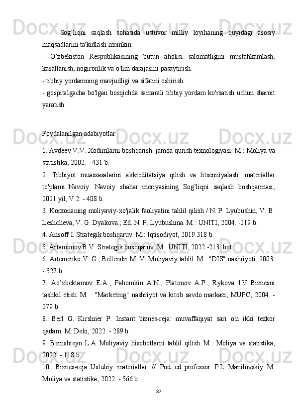   Sog’liqni saqlash	 sohasida	 ustuvor	 milliy	 loyihaning	 quyidagi	 asosiy
maqsadlarini	
 ta'kidlash	 mumkin:
-	
 O’zbekiston	 Respublikasining	 butun	 aholisi	 salomatligini	 mustahkamlash,
kasallanish,	
 nogironlik	 va	 o'lim	 darajasini	 pasaytirish.
-	
 tibbiy	 yordamning	 mavjudligi	 va	 sifatini	 oshirish.
-	
 gospitalgacha	 bo'lgan	 bosqichda	 samarali	 tibbiy	 yordam	 ko'rsatish	 uchun	 sharoit
yaratish.
Foydalanilgan	
 adabiyotlar
1.	
 Avdeev	 V.V.   Xodimlarni	 boshqarish:	 jamoa	 qurish	 texnologiyasi.   M.:	 Moliya	 va
statistika,	
 2002.	 - 431	 b.
2.	
 Tibbiyot	 muassasalarini	 akkreditatsiya	 qilish	 va	 litsenziyalash:	 materiallar
to'plami.   Navoiy:	
 Navoiy	 shahar	 meriyasining	 Sog’liqni	 saqlash	 boshqarmasi,
2021	
 yil,	 V.2.   -	 408	 b.
3.	
 Korxonaning	 moliyaviy-xo'jalik	 faoliyatini	 tahlil	 qilish	 / N.	 P.	 Lyubushin,	 V.	 B.
Leshcheva,	
 V.	 G.	 Dyakova.;   Ed.   N.	 P.	 Lyubushina.   M.:	 UNITI,	 2004.	 -219	 b.
4.	
 Ansoff	 I. Strategik	 boshqaruv.   M.:	 Iqtisodiyot,	 2019.318	 b.
5.	
 Artamonov	 B.V.   Strategik	 boshqaruv.   M.:	 UNITI,	 2022	 -213.   bet
6.	
 Artemenko	 V.	 G.,	 Bellendir	 M.	 V.	 Moliyaviy	 tahlil.   M.:	 "DIS"	 nashriyoti,	 2003.
-	
 327	 b.
7.	
 Ao’zbektamov	 E.A.,	 Pahomkin	 A.N.,	 Platonov	 A.P.,	 Rykova	 I.V.   Biznesni
tashkil	
 etish.   M.	 : "Marketing"	 nashriyot	 va	 kitob	 savdo	 markazi,	 MUPC,	 2004.	 -
279	
 b.
8.	
 Berl	 G.	 Kirshner	 P.	 Instant	 biznes-reja:	 muvaffaqiyat	 sari	 o'n	 ikki	 tezkor
qadam.   M:	
 Delo,	 2022.	 - 289	 b.
9.	
 Bernshteyn	 L.A.   Moliyaviy	 hisobotlarni	 tahlil	 qilish.   M.:	 Moliya	 va	 statistika,
2022.	
 - 118	 b.
10.	
 Biznes-reja.   Uslubiy	 materiallar	 //	 Pod.   ed.   professor	 P.L.   Manilovskiy.   M:
Moliya	
 va	 statistika,	 2022.	 - 566	 b.
87 