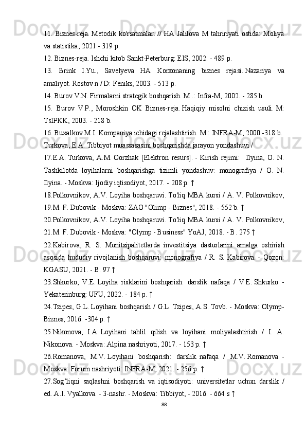 11. Biznes-reja.   Metodik	 ko'rsatmalar.   //	 HA	 Jalilova	 M	 tahririyati	 ostida:	 Moliya
va	
 statistika,	 2021	 - 319	 p.
12.	
 Biznes-reja.   Ishchi	 kitob	 Sankt-Peterburg:	 EIS,	 2002.	 - 489	 p.
13.	
 Brink	 I.Yu.,	 Savelyeva	 HA	 Korxonaning	 biznes	 rejasi.   Nazariya	 va
amaliyot.   Rostov	
 n / D:	 Feniks,	 2003.	 - 513	 p.
14.	
 Burov	 V.N.   Firmalarni	 strategik	 boshqarish.   M	 .: Infra-M,	 2002.	 - 285	 b.
15.	
  Burov	 V.P.,	 Moroshkin	 OK	 Biznes-reja.   Haqiqiy	 misolni	 chizish	 usuli.   M:
TsIPKK,	
 2003.	 - 218	 b.
16.	
 Buxalkov	 M.I.   Kompaniya	 ichidagi	 rejalashtirish.   M.:	 INFRA-M,	 2000.-318	 b.
Turkova,	
 E.A.   Tibbiyot	 muassasasini	 boshqarishda	 jarayon	 yondashuvi	 /
17.E.A.   Turkova,	
 A.M.   Oorzhak	 [Elektron	 resurs].   -	 Kirish	 rejimi:	  Ilyina,	 O.	 N.
Tashkilotda	
 loyihalarni	 boshqarishga	 tizimli	 yondashuv:	 monografiya	 / O.	 N.
Ilyina.   -	
 Moskva:	 Ijodiy	 iqtisodiyot,	 2017.	 - 208	 p.   ↑
18. Polkovnikov ,	
  A . V .	  Loyiha   boshqaruvi .   To ' liq   MBA   kursi  	/  A .	  V .	  Polkovnikov ,
19. M .	
  F .	  Dubovik  	-  Moskva :	  ZAO  	" Olimp  	-  Biznes ",	 2018.	 - 552	  b .   ↑
20. Polkovnikov ,	
  A . V .	  Loyiha   boshqaruvi .   To ' liq   MBA   kursi  	/  A .	  V .	  Polkovnikov ,
21. M .	
  F .	  Dubovik  	-  Moskva :	 " Olymp  	-  Business "	  YoAJ ,	 2018.	 -  B .	 275   ↑
22. Kabirova ,	
  R .	  S .	  Munitsipalitetlarda   investitsiya   dasturlarini   amalga   oshirish
asosida   hududiy   rivojlanish   boshqaruvi :	
  monografiya  	/  R .	  S .	  Kabirova .   -	  Qozon :
KGASU ,	
 2021.	 -  B .	 97   ↑
23. Shkurko ,	
  V . E .   Loyiha   risklarini   boshqarish :	  darslik .   nafaqa  	/  V . E .   Shkurko .   -
Yekaterinburg :	
  UFU ,	 2022.	 - 184	  p .   ↑
24. Tzipes ,	
  G . L .   Loyihani   boshqarish  	/  G . L .   Tzipes ,	  A . S .   Tovb .   -	  Moskva :	  Olymp -
Biznes ,	
 2016.	 -304	  p .   ↑
25. Nikonova ,	
  I . A .   Loyihani   tahlil   qilish   va   loyihani   moliyalashtirish  	/  I .	  A .
Nikonova .   -	
  Moskva :	  Alpina   nashriyoti ,	 2017.	 - 153	  p .   ↑
26. Romanova ,	
  M . V .   Loyihani   boshqarish :	  darslik .   nafaqa  	/  M . V .   Romanova .   -
Moskva :	
  Forum   nashriyoti :	  INFRA - M ,	 2021.	 - 256	  p .   ↑
27. Sog ’ liqni   saqlashni   boshqarish   va   iqtisodiyoti :
  universitetlar   uchun   darslik  	/
ed .   A . I .   Vyalkova .	
 - 3- nashr .   -	  Moskva :	  Tibbiyot ,	 - 2016.	 - 664	  s   ↑
88 