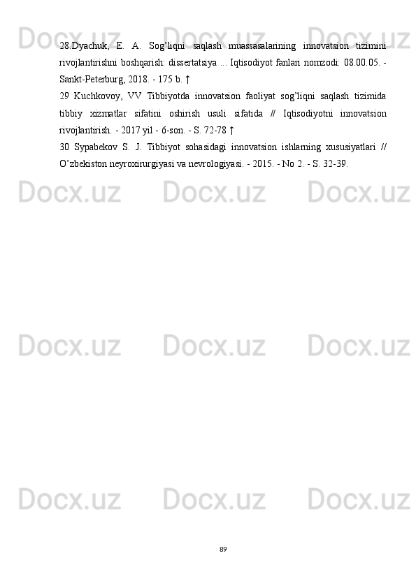 28.Dyachuk, E.	 A.	 Sog’liqni	 saqlash	 muassasalarining	 innovatsion	 tizimini
rivojlantirishni	
 boshqarish:	 dissertatsiya	 ...	 Iqtisodiyot	 fanlari	 nomzodi:	 08.00.05.	 -
Sankt-Peterburg,	
 2018.	 - 175	 b.   ↑
29	
 Kuchkovoy,	 VV	 Tibbiyotda	 innovatsion	 faoliyat	 sog’liqni	 saqlash	 tizimida
tibbiy	
 xizmatlar	 sifatini	 oshirish	 usuli	 sifatida	 //	 Iqtisodiyotni	 innovatsion
rivojlantirish.   -	
 2017	 yil	 - 6-son.   -	 S.	 72-78   ↑
30	
 Sypabekov	 S.	 J.	 Tibbiyot	 sohasidagi	 innovatsion	 ishlarning	 xususiyatlari	 //
O’zbekiston	
 neyroxirurgiyasi	 va	 nevrologiyasi.   -	 2015.	 - No	 2.	 - S.	 32-39.
89 