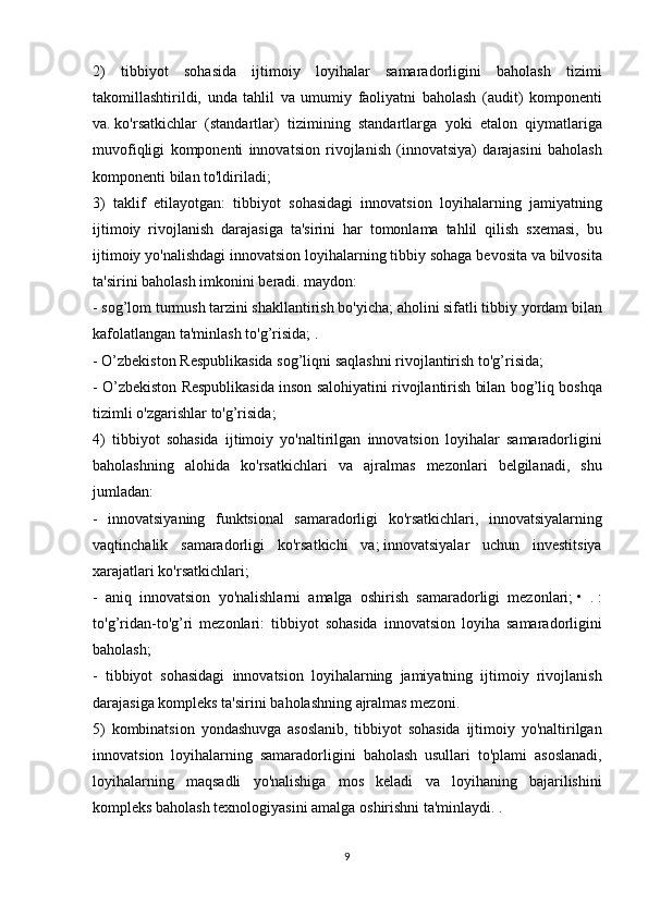 2) tibbiyot	 sohasida	 ijtimoiy	 loyihalar	 samaradorligini	 baholash	 tizimi
takomillashtirildi,	
 unda	 tahlil	 va	 umumiy	 faoliyatni	 baholash	 (audit)	 komponenti
va.   ko'rsatkichlar	
 (standartlar)	 tizimining	 standartlarga	 yoki	 etalon	 qiymatlariga
muvofiqligi	
 komponenti	 innovatsion	 rivojlanish	 (innovatsiya)	 darajasini	 baholash
komponenti	
 bilan	 to'ldiriladi;
3)	
 taklif	 etilayotgan:	 tibbiyot	 sohasidagi	 innovatsion	 loyihalarning	 jamiyatning
ijtimoiy	
 rivojlanish	 darajasiga	 ta'sirini	 har	 tomonlama	 tahlil	 qilish	 sxemasi,	 bu
ijtimoiy	
 yo'nalishdagi	 innovatsion	 loyihalarning	 tibbiy	 sohaga	 bevosita	 va	 bilvosita
ta'sirini	
 baholash	 imkonini	 beradi.	 maydon:
-	
 sog’lom	 turmush	 tarzini	 shakllantirish	 bo'yicha;   aholini	 sifatli	 tibbiy	 yordam	 bilan
kafolatlangan	
 ta'minlash	 to'g’risida;   .
-	
 O’zbekiston	 Respublikasida	 sog’liqni	 saqlashni	 rivojlantirish	 to'g’risida;
-	
 O’zbekiston	 Respublikasida	 inson	 salohiyatini	 rivojlantirish	 bilan	 bog’liq	 boshqa
tizimli	
 o'zgarishlar	 to'g’risida;
4)	
 tibbiyot	 sohasida	 ijtimoiy	 yo'naltirilgan	 innovatsion	 loyihalar	 samaradorligini
baholashning	
 alohida	 ko'rsatkichlari	 va	 ajralmas	 mezonlari	 belgilanadi,	 shu
jumladan:
-	
 innovatsiyaning	 funktsional	 samaradorligi	 ko'rsatkichlari,	 innovatsiyalarning
vaqtinchalik	
 samaradorligi	 ko'rsatkichi	 va;   innovatsiyalar	 uchun	 investitsiya
xarajatlari	
 ko'rsatkichlari;
-	
 aniq	 innovatsion	 yo'nalishlarni	 amalga	 oshirish	 samaradorligi	 mezonlari;   •	 .   :
to'g’ridan-to'g’ri	
 mezonlari:	 tibbiyot	 sohasida	 innovatsion	 loyiha	 samaradorligini
baholash;
-	
 tibbiyot	 sohasidagi	 innovatsion	 loyihalarning	 jamiyatning	 ijtimoiy	 rivojlanish
darajasiga	
 kompleks	 ta'sirini	 baholashning	 ajralmas	 mezoni.
5)	
 kombinatsion	 yondashuvga	 asoslanib,	 tibbiyot	 sohasida	 ijtimoiy	 yo'naltirilgan
innovatsion	
 loyihalarning	 samaradorligini	 baholash	 usullari	 to'plami	 asoslanadi,
loyihalarning	
 maqsadli	 yo'nalishiga	 mos	 keladi	 va	 loyihaning	 bajarilishini
kompleks	
 baholash	 texnologiyasini	 amalga	 oshirishni	 ta'minlaydi.	 .
9 