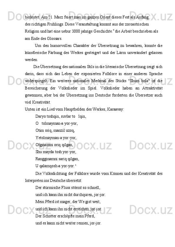 bedeutet. Am 21. Marz feiert man im ganzen Orient dieses Fest als Anfang 
des richtigen Fruhlings. Diese Veranstaltung kommt aus der zoroastrischen
Religion und hat eine uebur 3000 jahrige Geschichte.  die Arbeit beschrieben als
am Ende des Glossars.
            Um   den   humorvollen   Charakter   der   Übersetzung   zu   bewahren,   konnte   die
künstlerische   Färbung   des   Werkes   gesteigert   und   der   Lärm   unverändert   gelassen
werden.
        Die Übersetzung des nationalen Stils in die literarische Übersetzung zeigt sich
darin,   dass   sich   das   Leben   der   exponierten   Folklore   in   einer   anderen   Sprache
widerspiegelt.   Ein   weiteres   nationales   Merkmal   des   Stücks   "Shum   bola"   ist   die
Bereicherung   der   Volkslieder   im   Spiel.   Volkslieder   haben   an   Attraktivität
gewonnen,   aber   bei   der   Übersetzung   ins   Deutsche   forderten   die   Übersetzer   auch
viel Kreativität.
Unten ist ein Lied vom Haupthelden des Werkes, Karaavay:
Daryo toshqin, suvlar to lqin,	

O tolmayman-a yor-yor,	

Otim oriq, manzil uzoq,
Yetolmayman-a yor-yor,
Otginamni oriq qilgan,
Shu mayda tosh yor-yor,
Rangginamni sariq qilgan,
U qalamqosh-a yor-yor. 1
Die Volksdichtung der Folklore wurde vom Können und der Kreativität des
Interpreten ins Deutsche übersetzt:
Der stürmische Fluss st rmt so schnell,	
ӧ
und ich kann ihn nicht durchquren, jor-jor.
Mein Pferd ist mager, der We gist weit,
und ich kann ihn nicht erreichen, jor-jor.
Der Schotter ersch pfte mein Pferd,	
ӧ
und es kann nicht weiter rennen, jor-jor. 