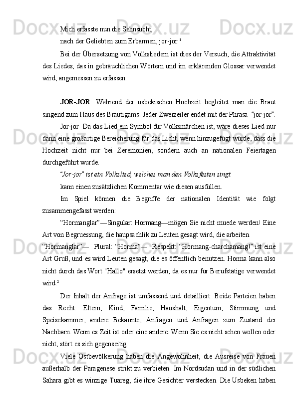 Mich erfasste nun die Sehnsucht,
nach der Geliebten zum Erbarmen, jor-jor. 1
Bei der Übersetzung von Volksliedern ist dies der Versuch, die Attraktivität
des Liedes, das in gebräuchlichen Wörtern und im erklärenden Glossar verwendet
wird, angemessen zu erfassen.
JOR-JOR :   W hrend   der   usbekischen   Hochzeit   begleitet   man   die   Brautӓ
singend zum Haus des Brautigams. Jeder Zweizeiler endet mit der Phrasa   jor-jor .	
 
Jor-jor  Da das Lied ein Symbol für Volksmärchen ist, wäre dieses Lied nur
dann eine großartige Bereicherung für das Licht, wenn hinzugefügt würde, dass die
Hochzeit   nicht   nur   bei   Zeremonien,   sondern   auch   an   nationalen   Feiertagen
durchgeführt wurde.
Jor-jor  ist ein Volkslied, welches man den Volksfesten singt.	
 
kann einen zusätzlichen Kommentar wie diesen ausfüllen.
Im   Spiel   können   die   Begriffe   der   nationalen   Identität   wie   folgt
zusammengefasst werden: 
“Hormanglar”―Singular: Hormang―m gen Sie nicht muede werden! Eine	
ӧ
Art von Begruessung, die haupsachlik zu Leuten gesagt wird, die arbeiten.
“Hormanglar”―   Plural: “Horma”―   Respekt:  “Hormang-charchamang!  ist eine	

Art Gruß, und es wird Leuten gesagt, die es öffentlich benutzen. Horma kann also
nicht durch das Wort "Hallo" ersetzt werden, da es nur für Berufstätige verwendet
wird. 2
    
Der   Inhalt   der   Anfrage   ist   umfassend   und   detailliert:   Beide   Parteien   haben
das   Recht:   Eltern,   Kind,   Familie,   Haushalt,   Eigentum,   Stimmung   und
Speisekammer,   andere   Bekannte,   Anfragen   und   Anfragen   zum   Zustand   der
Nachbarn. Wenn es Zeit ist oder eine andere. Wenn Sie es nicht sehen wollen oder
nicht, stört es sich gegenseitig.
Viele   Ostbevölkerung   haben   die   Angewohnheit,   die   Ausreise   von   Frauen
außerhalb der  Paragenese  strikt zu verbieten. Im Nordsudan und in der südlichen
Sahara gibt es winzige Tuareg, die ihre Gesichter verstecken. Die Usbeken haben 