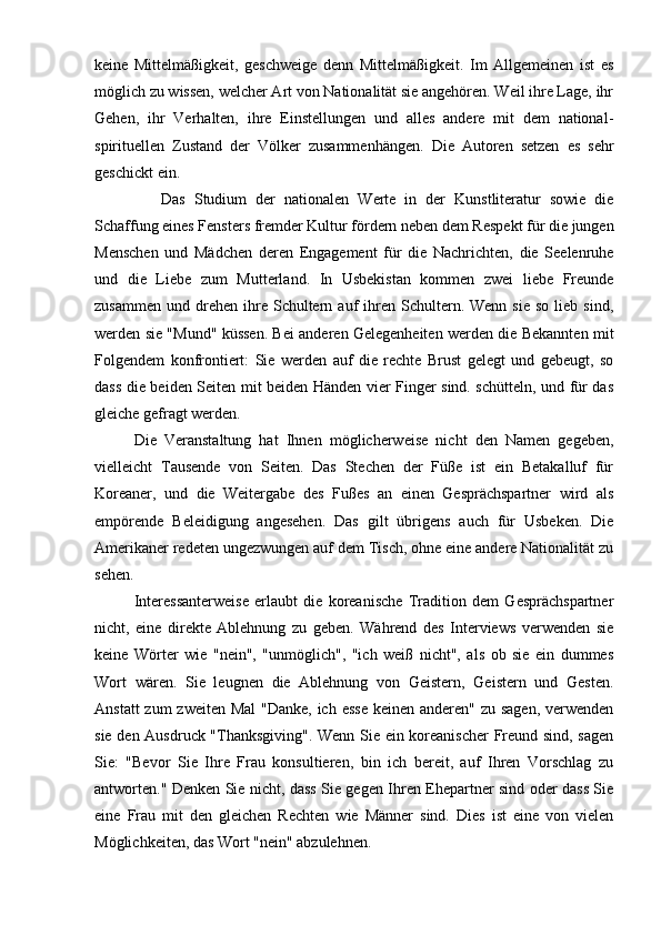 keine   Mittelmäßigkeit,   geschweige   denn   Mittelmäßigkeit.   Im   Allgemeinen   ist   es
möglich zu wissen, welcher Art von Nationalität sie angehören. Weil ihre Lage, ihr
Gehen,   ihr   Verhalten,   ihre   Einstellungen   und   alles   andere   mit   dem   national-
spirituellen   Zustand   der   Völker   zusammenhängen.   Die   Autoren   setzen   es   sehr
geschickt ein.
              Das   Studium   der   nationalen   Werte   in   der   Kunstliteratur   sowie   die
Schaffung eines Fensters fremder Kultur fördern neben dem Respekt für die jungen
Menschen   und   Mädchen   deren   Engagement   für   die   Nachrichten,   die   Seelenruhe
und   die   Liebe   zum   Mutterland.   In   Usbekistan   kommen   zwei   liebe   Freunde
zusammen   und  drehen   ihre  Schultern  auf   ihren  Schultern.  Wenn  sie   so  lieb  sind,
werden sie "Mund" küssen. Bei anderen Gelegenheiten werden die Bekannten mit
Folgendem   konfrontiert:   Sie   werden   auf   die   rechte   Brust   gelegt   und   gebeugt,   so
dass die beiden Seiten mit beiden Händen vier Finger sind. schütteln, und für das
gleiche gefragt werden.
Die   Veranstaltung   hat   Ihnen   möglicherweise   nicht   den   Namen   gegeben,
vielleicht   Tausende   von   Seiten.   Das   Stechen   der   Füße   ist   ein   Betakalluf   für
Koreaner,   und   die   Weitergabe   des   Fußes   an   einen   Gesprächspartner   wird   als
empörende   Beleidigung   angesehen.   Das   gilt   übrigens   auch   für   Usbeken.   Die
Amerikaner redeten ungezwungen auf dem Tisch, ohne eine andere Nationalität zu
sehen.
Interessanterweise   erlaubt   die   koreanische   Tradition   dem   Gesprächspartner
nicht,   eine   direkte   Ablehnung   zu   geben.   Während   des   Interviews   verwenden   sie
keine   Wörter   wie   "nein",   "unmöglich",   "ich   weiß   nicht",   als   ob   sie   ein   dummes
Wort   wären.   Sie   leugnen   die   Ablehnung   von   Geistern,   Geistern   und   Gesten.
Anstatt  zum zweiten Mal  "Danke, ich esse  keinen anderen" zu sagen, verwenden
sie den Ausdruck "Thanksgiving". Wenn Sie ein koreanischer  Freund sind, sagen
Sie:   "Bevor   Sie   Ihre   Frau   konsultieren,   bin   ich   bereit,   auf   Ihren   Vorschlag   zu
antworten." Denken Sie nicht, dass Sie gegen Ihren Ehepartner sind oder dass Sie
eine   Frau   mit   den   gleichen   Rechten   wie   Männer   sind.   Dies   ist   eine   von   vielen
Möglichkeiten, das Wort "nein" abzulehnen. 