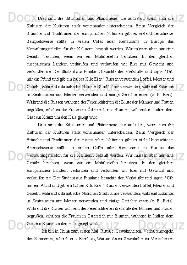 Dies   sind   die   Situationen   und   Phänomene,   die   auftreten,   wenn   sich   die
Kulturen   der   Kulturen   stark   voneinander   unterscheiden.   Beim   Vergleich   der
Bräuche   und   Traditionen   der   europäischen   Nationen   gibt   es   viele   Unterschiede.
Beispielsweise   sollte   in   vielen   Cafés   oder   Restaurants   in   Europa   das
Verwaltungstelefon   für   die   Kellnerin   bezahlt   werden.   Wir   müssen   aber   nur   eine
Gebühr   bezahlen,   wenn   wir   ein   Mobiltelefon   benutzen.   In   den   gleichen
europäischen   Ländern   verkaufen   und   verkaufen   wir   Eier   mit   Gewicht   und
verkaufen sie.  Der  Student  aus Finnland besuchte  den Verkäufer  und sagte:  "Gib
mir ein Pfund und gib ein halbes Kilo Eier." Russen verwenden Löffel, Messer und
Gabeln, während ostasiatische Nationen Strohhalme verwenden, während Eskimos
in   Zentralasien   nur   Messer   verwenden   und   einige   Gerichte   essen   (z.   B.   Reis).
Während die Russen während der Feierlichkeiten die Blüte der Männer und Frauen
begrüßen,   erhalten   die   Frauen   in   Österreich   nur   Blumen,   während   in   Indien   dem
Gast ein Kranz um den Hals gelegt wird.
Dies   sind   die   Situationen   und   Phänomene,   die   auftreten,   wenn   sich   die
Kulturen   der   Kulturen   stark   voneinander   unterscheiden.   Beim   Vergleich   der
Bräuche   und   Traditionen   der   europäischen   Nationen   gibt   es   viele   Unterschiede.
Beispielsweise   sollte   in   vielen   Cafés   oder   Restaurants   in   Europa   das
Verwaltungstelefon   für   die   Kellnerin   bezahlt   werden.   Wir   müssen   aber   nur   eine
Gebühr   bezahlen,   wenn   wir   ein   Mobiltelefon   benutzen.   In   den   gleichen
europäischen   Ländern   verkaufen   und   verkaufen   wir   Eier   mit   Gewicht   und
verkaufen sie.  Der  Student  aus Finnland besuchte  den Verkäufer  und sagte:  "Gib
mir ein Pfund und gib ein halbes Kilo Eier." Russen verwenden Löffel, Messer und
Gabeln, während ostasiatische Nationen Strohhalme verwenden, während Eskimos
in   Zentralasien   nur   Messer   verwenden   und   einige   Gerichte   essen   (z.   B.   Reis).
Während die Russen während der Feierlichkeiten die Blüte der Männer und Frauen
begrüßen,   erhalten   die   Frauen   in   Österreich   nur   Blumen,   während   in   Indien   dem
Gast ein Kranz um den Hals gelegt wird.
Ich bin in China zum ersten Mal, Rituale, Gewohnheiten, Verhaltensregeln
des Schmerzes, schrieb er:.? Erenburg Warum Asien Gewohnheiten Menschen  in 
