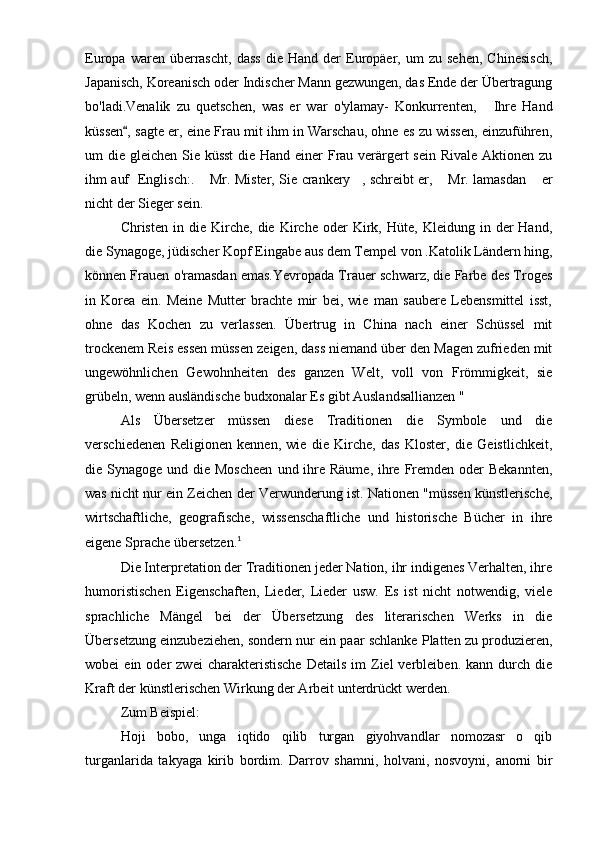 Europa   waren   überrascht,   dass   die   Hand   der   Europäer,  um   zu  sehen,   Chinesisch,
Japanisch, Koreanisch oder Indischer Mann gezwungen, das Ende der Übertragung
bo'ladi.Venalik   zu   quetschen,   was   er   war   o'ylamay-   Konkurrenten,   Ihre   Hand
küssen , sagte er, eine Frau mit ihm in Warschau, ohne es zu wissen, einzuführen,	

um die gleichen Sie küsst  die Hand einer  Frau verärgert sein Rivale  Aktionen zu
ihm auf   Englisch:.  Mr. Mister, Sie crankery , schreibt er,  Mr. lamasdan  er	
   
nicht der Sieger sein.
Christen   in  die   Kirche,   die   Kirche   oder   Kirk,   Hüte,  Kleidung   in  der   Hand,
die Synagoge, jüdischer Kopf Eingabe aus dem Tempel von .Katolik Ländern hing,
können Frauen o'ramasdan emas.Yevropada Trauer schwarz, die Farbe des Troges
in   Korea   ein.   Meine   Mutter   brachte   mir   bei,   wie   man   saubere   Lebensmittel   isst,
ohne   das   Kochen   zu   verlassen.   Übertrug   in   China   nach   einer   Schüssel   mit
trockenem Reis essen müssen zeigen, dass niemand über den Magen zufrieden mit
ungewöhnlichen   Gewohnheiten   des   ganzen   Welt,   voll   von   Frömmigkeit,   sie
grübeln, wenn ausländische budxonalar Es gibt Auslandsallianzen "
Als   Übersetzer   müssen   diese   Traditionen   die   Symbole   und   die
verschiedenen   Religionen   kennen,   wie   die   Kirche,   das   Kloster,   die   Geistlichkeit,
die Synagoge und die Moscheen  und ihre Räume,  ihre  Fremden oder  Bekannten,
was nicht nur ein Zeichen der Verwunderung ist. Nationen "müssen künstlerische,
wirtschaftliche,   geografische,   wissenschaftliche   und   historische   Bücher   in   ihre
eigene Sprache übersetzen. 1
Die Interpretation der Traditionen jeder Nation, ihr indigenes Verhalten, ihre
humoristischen   Eigenschaften,   Lieder,   Lieder   usw.   Es   ist   nicht   notwendig,   viele
sprachliche   Mängel   bei   der   Übersetzung   des   literarischen   Werks   in   die
Übersetzung einzubeziehen, sondern nur ein paar schlanke Platten zu produzieren,
wobei   ein  oder   zwei  charakteristische   Details   im  Ziel   verbleiben.  kann  durch  die
Kraft der künstlerischen Wirkung der Arbeit unterdrückt werden.
Zum Beispiel:
Hoji   bobo,   unga   iqtido   qilib   turgan   giyohvandlar   nomozasr   o qib	

turganlarida   takyaga   kirib   bordim.   Darrov   shamni,   holvani,   nosvoyni,   anorni   bir 
