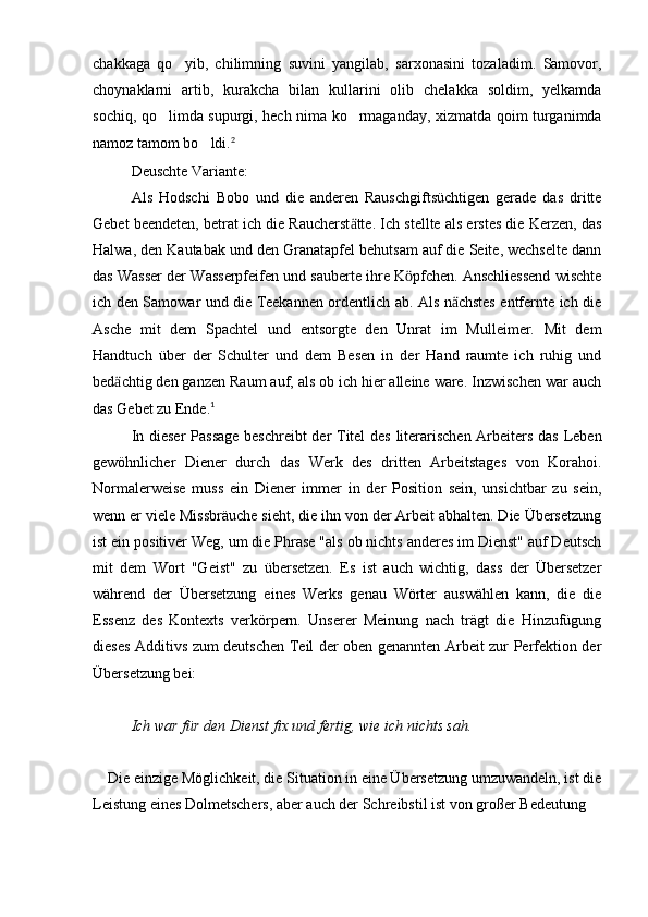 chakkaga   qo yib,   chilimning   suvini   yangilab,   sarxonasini   tozaladim.   Samovor,
choynaklarni   artib,   kurakcha   bilan   kullarini   olib   chelakka   soldim,   yelkamda
sochiq, qo limda supurgi, hech nima ko rmaganday, xizmatda qoim turganimda	
 
namoz tamom bo ldi.	
 2
Deuschte Variante:
Als   Hodschi   Bobo   und   die   anderen   Rauschgiftsüchtigen   gerade   das   dritte
Gebet beendeten, betrat ich die Raucherst tte. Ich stellte als erstes die Kerzen, das	
ӓ
Halwa, den Kautabak und den Granatapfel behutsam auf die Seite, wechselte dann
das Wasser der Wasserpfeifen und sauberte ihre K pfchen. Anschliessend wischte	
ӧ
ich den Samowar und die Teekannen ordentlich ab. Als n chstes entfernte ich die	
ӓ
Asche   mit   dem   Spachtel   und   entsorgte   den   Unrat   im   Mulleimer.   Mit   dem
Handtuch   über   der   Schulter   und   dem   Besen   in   der   Hand   raumte   ich   ruhig   und
bed chtig den ganzen Raum auf, als ob ich hier alleine ware. Inzwischen war auch	
ӓ
das Gebet zu Ende. 1
In dieser Passage beschreibt der Titel des literarischen Arbeiters das Leben
gewöhnlicher   Diener   durch   das   Werk   des   dritten   Arbeitstages   von   Korahoi.
Normalerweise   muss   ein   Diener   immer   in   der   Position   sein,   unsichtbar   zu   sein,
wenn er viele Missbräuche sieht, die ihn von der Arbeit abhalten. Die Übersetzung
ist ein positiver Weg, um die Phrase "als ob nichts anderes im Dienst" auf Deutsch
mit   dem   Wort   "Geist"   zu   übersetzen.   Es   ist   auch   wichtig,   dass   der   Übersetzer
während   der   Übersetzung   eines   Werks   genau   Wörter   auswählen   kann,   die   die
Essenz   des   Kontexts   verkörpern.   Unserer   Meinung   nach   trägt   die   Hinzufügung
dieses Additivs zum deutschen Teil der oben genannten Arbeit zur Perfektion der
Übersetzung bei:
Ich war für den Dienst fix und fertig, wie ich nichts sah.
 
    Die einzige Möglichkeit, die Situation in eine Übersetzung umzuwandeln, ist die
Leistung eines Dolmetschers, aber auch der Schreibstil ist von großer Bedeutung 
