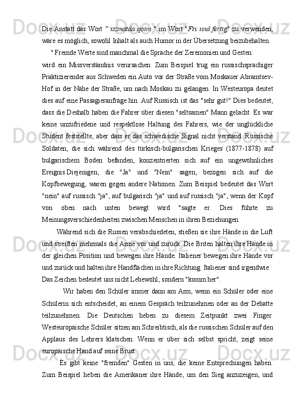Die Anstatt  das Wort   " xizmatda qoim   " im Wort " Fix und fertig " zu verwenden,
wäre es möglich, sowohl Inhalt als auch Humor in der Übersetzung beizubehalten.
     "   Fremde Werte sind manchmal die Sprache der Zeremonien und Gesten
wird   ein   Missverständnis   verursachen.   Zum   Beispiel   trug   ein   russischsprachiger
Praktizierender aus Schweden ein Auto vor der Straße vom Moskauer Abramtsev-
Hof in der Nähe der Straße, um nach Moskau zu gelangen. In Westeuropa deutet
dies auf eine Passagieranfrage hin. Auf Russisch ist das "sehr gut!" Dies bedeutet,
dass die Deshalb haben die Fahrer über diesen "seltsamen" Mann gelacht. Es war
keine   unzufriedene   und   respektlose   Haltung   des   Fahrers,   wie   der   unglückliche
Student feststellte, aber  dass er  das schwedische  Signal nicht  verstand. Russische
Soldaten,   die   sich   während   des   türkisch-bulgarischen   Krieges   (1877-1878)   auf
bulgarischem   Boden   befanden,   konzentrierten   sich   auf   ein   ungewöhnliches
Ereignis   Diejenigen,   die   "Ja"   und   "Nein"   sagen,   bezogen   sich   auf   die
Kopfbewegung,   waren   gegen   andere   Nationen.   Zum   Beispiel   bedeutet   das   Wort
"nein" auf russisch "ja", auf bulgarisch "ja" und auf russisch "ja", wenn der Kopf
von   oben   nach   unten   bewegt   wird   "sagte   er.   Dies   führte   zu
Meinungsverschiedenheiten zwischen Menschen in ihren Beziehungen.
          Während sich die Russen verabschiedeten, stießen sie ihre Hände in die Luft
und streiften mehrmals die Arme vor und zurück. Die Briten halten ihre Hände in
der gleichen Position und bewegen ihre Hände. Italiener bewegen ihre Hände vor
und zurück und halten ihre Handflächen in ihre Richtung. Italiener sind irgendwie
Das Zeichen bedeutet uns nicht Lebewohl, sondern "komm her".
                 Wir  haben den Schüler immer  dann am  Arm, wenn ein Schüler oder eine
Schülerin  sich  entscheidet,  an  einem   Gespräch  teilzunehmen  oder   an  der   Debatte
teilzunehmen.   Die   Deutschen   heben   zu   diesem   Zeitpunkt   zwei   Finger.
Westeuropäische Schüler sitzen am Schreibtisch, als die russischen Schüler auf den
Applaus   des   Lehrers   klatschen.   Wenn   er   über   sich   selbst   spricht,   zeigt   seine
europäische Hand auf seine Brust.
Es   gibt   keine   "fremden"   Gesten   in   uns,   die   keine   Entsprechungen   haben.
Zum   Beispiel   heben   die   Amerikaner   ihre   Hände,   um   den   Sieg   anzuzeigen,   und 