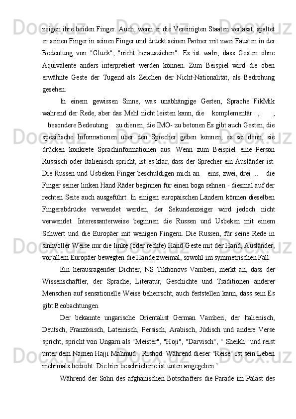 zeigen ihre beiden Finger. Auch, wenn er die Vereinigten Staaten verlässt, spaltet
er seinen Finger in seinen Finger und drückt seinen Partner mit zwei Fäusten in der
Bedeutung   von   "Glück",   "nicht   herausziehen".   Es   ist   wahr,   dass   Gesten   ohne
Äquivalente   anders   interpretiert   werden   können.   Zum   Beispiel   wird   die   oben
erwähnte   Geste   der   Tugend   als   Zeichen   der   Nicht-Nationalität,   als   Bedrohung
gesehen.
In   einem   gewissen   Sinne,   was   unabhängige   Gesten,   Sprache   FikMik
während der Rede, aber das Mehl nicht leisten kann, die  komplementär ,  ,  
besondere Bedeutung  zu dienen, die IMO- zu betonen Es gibt auch Gesten, die	
 
spezifische   Informationen   über   den   Sprecher   geben   können,   es   sei   denn,   sie
drücken   konkrete   Sprachinformationen   aus.   Wenn   zum   Beispiel   eine   Person
Russisch   oder   Italienisch   spricht,  ist  es   klar,  dass   der  Sprecher   ein  Ausländer  ist.
Die Russen  und Usbeken Finger beschuldigen mich an  eins, zwei, drei  ...  die	
 
Finger seiner linken Hand Räder beginnen für einen boga sehnen - diesmal auf der
rechten Seite auch ausgeführt. In einigen europäischen Ländern können dieselben
Fingerabdrücke   verwendet   werden,   der   Sekundenzeiger   wird   jedoch   nicht
verwendet.   Interessanterweise   beginnen   die   Russen   und   Usbeken   mit   einem
Schwert   und   die   Europäer   mit   wenigen   Fingern.   Die   Russen,   für   seine   Rede   in
sinnvoller Weise nur die linke (oder rechte) Hand Geste mit der Hand, Ausländer,
vor allem Europäer bewegten die Hände zweimal, sowohl im symmetrischen Fall.
Ein   herausragender   Dichter,   NS   Tikhonovs   Vamberi,   merkt   an,   dass   der
Wissenschaftler,   der   Sprache,   Literatur,   Geschichte   und   Traditionen   anderer
Menschen  auf sensationelle  Weise beherrscht, auch feststellen  kann, dass sein Es
gibt Beobachtungen.
Der   bekannte   ungarische   Orientalist   German   Vamberi,   der   Italienisch,
Deutsch,   Französisch,   Lateinisch,   Persisch,   Arabisch,   Jüdisch   und   andere   Verse
spricht, spricht von Ungarn als "Meister", "Hoji", "Darvisch", " Sheikh "und reist
unter dem Namen Hajji Mahmud - Rishod. Während dieser "Reise" ist sein Leben
mehrmals bedroht. Die hier beschriebene ist unten angegeben: 1
Während der   Sohn  des  afghanischen  Botschafters   die Parade  im  Palast  des 