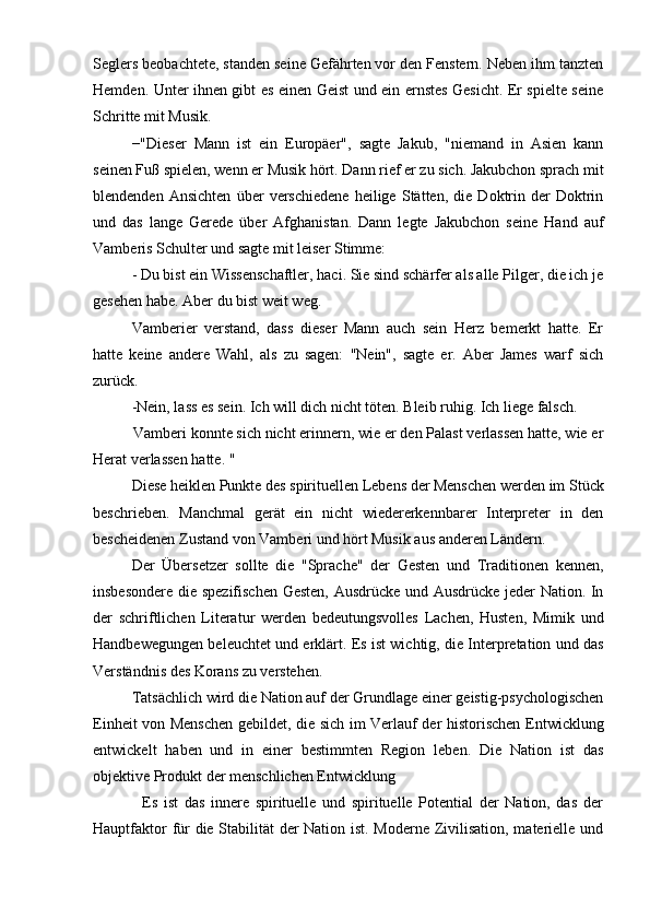 Seglers beobachtete, standen seine Gefährten vor den Fenstern. Neben ihm tanzten
Hemden. Unter ihnen gibt es einen Geist und ein ernstes Gesicht. Er spielte seine
Schritte mit Musik.
−"Dieser   Mann   ist   ein   Europäer",   sagte   Jakub,   "niemand   in   Asien   kann
seinen Fuß spielen, wenn er Musik hört. Dann rief er zu sich. Jakubchon sprach mit
blendenden   Ansichten   über   verschiedene   heilige   Stätten,   die   Doktrin   der   Doktrin
und   das   lange   Gerede   über   Afghanistan.   Dann   legte   Jakubchon   seine   Hand   auf
Vamberis Schulter und sagte mit leiser Stimme:
- Du bist ein Wissenschaftler, haci. Sie sind schärfer als alle Pilger, die ich je
gesehen habe. Aber du bist weit weg.
Vamberier   verstand,   dass   dieser   Mann   auch   sein   Herz   bemerkt   hatte.   Er
hatte   keine   andere   Wahl,   als   zu   sagen:   "Nein",   sagte   er.   Aber   James   warf   sich
zurück.
-Nein, lass es sein. Ich will dich nicht töten. Bleib ruhig. Ich liege falsch.
          Vamberi konnte sich nicht erinnern, wie er den Palast verlassen hatte, wie er
Herat verlassen hatte. "
Diese heiklen Punkte des spirituellen Lebens der Menschen werden im Stück
beschrieben.   Manchmal   gerät   ein   nicht   wiedererkennbarer   Interpreter   in   den
bescheidenen Zustand von Vamberi und hört Musik aus anderen Ländern.
Der   Übersetzer   sollte   die   "Sprache"   der   Gesten   und   Traditionen   kennen,
insbesondere die spezifischen Gesten, Ausdrücke und Ausdrücke jeder Nation. In
der   schriftlichen   Literatur   werden   bedeutungsvolles   Lachen,   Husten,   Mimik   und
Handbewegungen beleuchtet und erklärt. Es ist wichtig, die Interpretation und das
Verständnis des Korans zu verstehen.
Tatsächlich wird die Nation auf der Grundlage einer geistig-psychologischen
Einheit von Menschen gebildet, die sich im Verlauf der historischen Entwicklung
entwickelt   haben   und   in   einer   bestimmten   Region   leben.   Die   Nation   ist   das
objektive Produkt der menschlichen Entwicklung
                Es   ist   das   innere   spirituelle   und   spirituelle   Potential   der   Nation,   das   der
Hauptfaktor für die Stabilität der Nation ist. Moderne Zivilisation, materielle und 