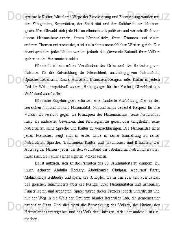 spirituelle Kultur, Mittel und Wege der Bereicherung und Entwicklung wurden mit
den   Fähigkeiten,   Kapazitäten,   der   Solidarität   und   der   Solidarität   der   Nationen
geschaffen. Obwohl sich jede Nation ethnisch und politisch und wirtschaftlich von
ihrem   Nationalbewusstsein,   ihrem   Nationalstolz,   ihren   Träumen   und   vielen
anderen Themen unterscheidet, sind sie in ihren menschlichen Werten gleich. Die
Avantgardisten   jeder   Nation   werden   jedoch   die   glänzende   Zukunft   ihrer   Völker
spüren und in Harmonie handeln.
   Ethnizität   ist   ein   echtes   Verständnis   des   Ortes   und   der   Bedeutung   von
Nationen   für   die   Entwicklung   der   Menschheit,   unabhängig   von   Nationalität,
Sprache,   Lebensstil,   Rasse,   Aussehen,   Bräuchen,   Religion   oder   Kultur   in   jedem
Teil der Welt , respektvoll zu sein, Bedingungen für ihre Freiheit, Gleichheit und
Wohlstand zu schaffen.
Ethnische   Zugehörigkeit   erfordert   eine   fundierte   Ausbildung   aller   in   den
Bereichen   Nationalität   und   Nationalität.   Nationalismus   bedeutet   Respekt   für   alle
Völker.   Es   verstößt   gegen   die   Prinzipien   des   Nationalismus,   seine   Nationalität
mehr   als   andere   zu   bewahren,   ihm   Privilegien   zu   geben   oder   umgekehrt,   seine
Nationalität,  seine   Sprache   und   Kultur   zu  vernachlässigen.   Die   Nationalität   eines
jeden   Menschen   zeigt   sich   in   erster   Linie   in   seiner   Einstellung   zu   seiner
Nationalität,   Sprache,   Traditionen,   Kultur   und   Traditionen   und   Bräuchen.   Der
Aufstieg der Nation - jeder, der den Wohlstand der usbekischen Nation unterstützt,
muss auch die Fehler seines eigenen Volkes sehen.
Es   ist   nützlich,   sich   an   die   Patrioten   des   20.   Jahrhunderts   zu   erinnern.   Zu
ihnen   gehören   Abdulla   Kodiriy,   Abdulhamid   Chulpan,   Abdurauf   Fitrat,
Mahmudhoja Behbudiy und später  die Schöpfer, die in den 80er und 90er  Jahren
des   gleichen   Jahrhunderts   über   die   Mängel   ihrer   Nationalitäten   und   nationalen
Führer lebten und arbeiteten. Später wurde dieser Prozess jedoch unterdrückt und
nur   der   Weg   in   die   Welt   der   Opulenz:   blindes   koronales   Lob,   ein   gemeinsamer
nationaler   Hass.   Und   dies   wird   die   Entwicklung   des   Volkes,   der   Nation,   des
Heimatlandes  untergraben  und  das  Volk dazu  bringen, sich   über   andere lustig  zu
machen. 