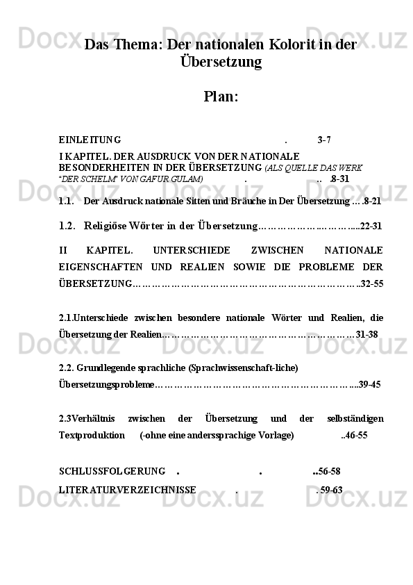 Das Thema: Der nationalen Kolorit in der
Übersetzung 
Plan: 
EINLEITUNG . 3-7  
I KAPITEL. DER AUSDRUCK VON DER NATIONALE 
BESONDERHEITEN IN DER ÜBERSETZUNG  (ALS QUELLE DAS WERK 
DER SCHELM  VON GAFUR GULAM) 	
  . .. .8-31	  
 
1.1. Der Ausdruck nationale Sitten und Br uche in Der Übersetzung ….8-21	
ӓ
1.2. Religi se W rter in der Übersetzung	
ӧ ӧ ……………….……….....22-31
II   KAPITEL.   UNTERSCHIEDE   ZWISCHEN   NATIONALE
EIGENSCHAFTEN   UND   REALIEN   SOWIE   DIE   PROBLEME   DER
ÜBERSETZUNG……………………………………………………………..32-55
2.1.Unterschiede   zwischen   besondere   nationale   W rter   und   Realien,   die	
ӧ
Übersetzung der Realien……………………………………………………31-38
2.2.  Grundlegende sprachliche (Sprachwissenschaft-liche) 
Übersetzungsprobleme ……………………………………………………....39-45
2.3Verhältnis   zwischen   der   Übersetzung   und   der   selbständigen
Textproduktion          (-ohne eine anderssprachige Vorlage) ..46-55	

SCHLUSSFOLGERUNG . . ..	
   56-58
LITERATURVERZEICHNISSE . . 59-63	
  