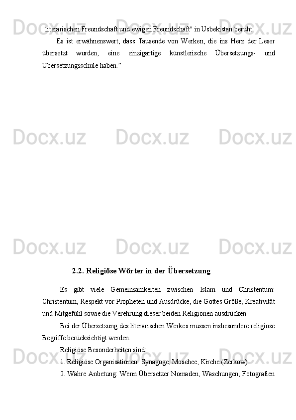 "literarischen Freundschaft und ewigen Freundschaft" in Usbekistan beruht.
Es   ist   erwähnenswert,   dass   Tausende   von   Werken,   die   ins   Herz   der   Leser
übersetzt   wurden,   eine   einzigartige   künstlerische   Übersetzungs-   und
Übersetzungsschule haben.”                        
                2.2. Religi se W rter in der Übersetzungӧ ӧ
Es   gibt   viele   Gemeinsamkeiten   zwischen   Islam   und   Christentum:
Christentum, Respekt vor Propheten und Ausdrücke, die Gottes Größe, Kreativität
und Mitgefühl sowie die Verehrung dieser beiden Religionen ausdrücken.
Bei der Übersetzung des literarischen Werkes müssen insbesondere religiöse
Begriffe berücksichtigt werden.
Religiöse Besonderheiten sind:
1. Religiöse Organisationen: Synagoge, Moschee, Kirche (Zerkow)
2. Wahre Anbetung: Wenn Übersetzer Nomaden, Waschungen, Fotografien 