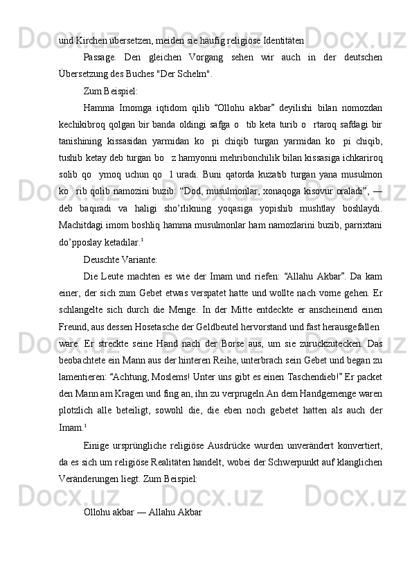 und Kirchen übersetzen, meiden sie häufig religiöse Identitäten
Passage.   Den   gleichen   Vorgang   sehen   wir   auch   in   der   deutschen
Übersetzung des Buches "Der Schelm".
Zum Beispiel:
Hamma   Imomga   iqtidom   qilib   Ollohu   akbar   deyilishi   bilan   nomozdan 
kechikibroq qolgan  bir  banda oldingi  safga  o tib keta  turib o rtaroq safdagi  bir	
 
tanishining   kissasidan   yarmidan   ko pi   chiqib   turgan   yarmidan   ko pi   chiqib,	
 
tushib ketay deb turgan bo z hamyonni mehribonchilik bilan kissasiga ichkariroq	

solib   qo ymoq   uchun   qo l   uradi.   Buni   qatorda   kuzatib   turgan   yana   musulmon	
 
ko rib qolib namozini buzib: “Dod, musulmonlar, xonaqoga kisovur oraladi”, ―	

deb   baqiradi   va   haligi   sho’rlikning   yoqasiga   yopishib   mushtlay   boshlaydi.
Machitdagi imom boshliq hamma musulmonlar ham namozlarini buzib, parrixtani
do’pposlay ketadilar. 1
Deuschte Variante:
Die   Leute   machten   es   wie   der   Imam   und   riefen:   Allahu   Akbar .   Da   kam	
 
einer, der  sich  zum  Gebet   etwas  verspatet  hatte  und wollte  nach  vorne  gehen.  Er
schlangelte   sich   durch   die   Menge.   In   der   Mitte   entdeckte   er   anscheinend   einen
Freund, aus dessen Hosetasche der Geldbeutel hervorstand und fast herausgefallen
ware.   Er   streckte   seine   Hand   nach   der   Borse   aus,   um   sie   zuruckzutecken.   Das
beobachtete ein Mann aus der hinteren Reihe, unterbrach sein Gebet und began zu
lamentieren:  Achtung, Moslems! Unter uns gibt es einen Taschendieb!  Er packet	
 
den Mann am Kragen und fing an, ihn zu verprugeln.An dem Handgemenge waren
plotzlich   alle   beteiligt,   sowohl   die,   die   eben   noch   gebetet   hatten   als   auch   der
Imam. 1
Einige   ursprüngliche   religiöse   Ausdrücke   wurden   unverändert   konvertiert,
da es sich um religiöse Realitäten handelt, wobei der Schwerpunkt auf klanglichen
Veränderungen liegt. Zum Beispiel:
Ollohu akbar ― Allahu Akbar 