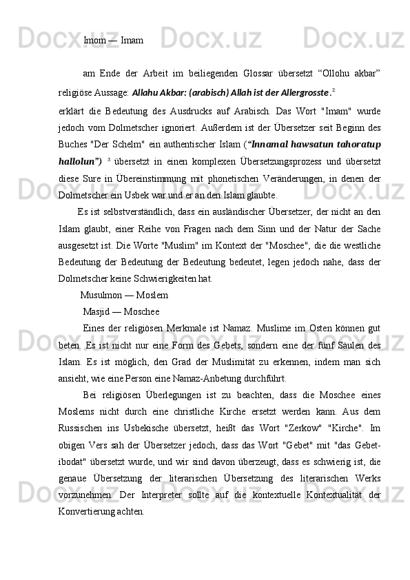 Imom ― Imam 
am   Ende   der   Arbeit   im   beiliegenden   Glossar   übersetzt   “Ollohu   akbar”
religiöse Aussage:  Allahu Akbar: (arabisch) Allah ist der Allergrosste . 2
erklärt   die   Bedeutung   des   Ausdrucks   auf   Arabisch.   Das   Wort   "Imam"   wurde
jedoch   vom   Dolmetscher   ignoriert.   Außerdem   ist   der   Übersetzer   seit   Beginn   des
Buches   "Der   Schelm"   ein  authentischer   Islam   ( “Innamal   hawsatun  tahoratup
hallolun”)   3
  übersetzt   in   einen   komplexen   Übersetzungsprozess   und   übersetzt
diese   Sure   in   Übereinstimmung   mit   phonetischen   Veränderungen,   in   denen   der
Dolmetscher ein Usbek war und er an den Islam glaubte.
           Es ist selbstverständlich, dass  ein ausländischer  Übersetzer, der nicht an den
Islam   glaubt,   einer   Reihe   von   Fragen   nach   dem   Sinn   und   der   Natur   der   Sache
ausgesetzt  ist. Die Worte "Muslim" im Kontext der  "Moschee",  die die westliche
Bedeutung   der   Bedeutung   der   Bedeutung   bedeutet,   legen   jedoch   nahe,   dass   der
Dolmetscher keine Schwierigkeiten hat.
         Musulmon ― Moslem
Masjid ― Moschee
Eines   der   religiösen   Merkmale   ist   Namaz.   Muslime   im   Osten   können   gut
beten.   Es   ist   nicht   nur   eine   Form   des   Gebets,   sondern   eine   der   fünf   Säulen   des
Islam.   Es   ist   möglich,   den   Grad   der   Muslimität   zu   erkennen,   indem   man   sich
ansieht, wie eine Person eine Namaz-Anbetung durchführt.
Bei   religiösen   Überlegungen   ist   zu   beachten,   dass   die   Moschee   eines
Moslems   nicht   durch   eine   christliche   Kirche   ersetzt   werden   kann.   Aus   dem
Russischen   ins   Usbekische   übersetzt,   heißt   das   Wort   "Zerkow"   "Kirche".   Im
obigen   Vers   sah   der   Übersetzer   jedoch,   dass   das   Wort   "Gebet"   mit   "das   Gebet-
ibodat" übersetzt  wurde, und wir sind davon überzeugt, dass  es schwierig ist, die
genaue   Übersetzung   der   literarischen   Übersetzung   des   literarischen   Werks
vorzunehmen.   Der   Interpreter   sollte   auf   die   kontextuelle   Kontextualität   der
Konvertierung achten. 