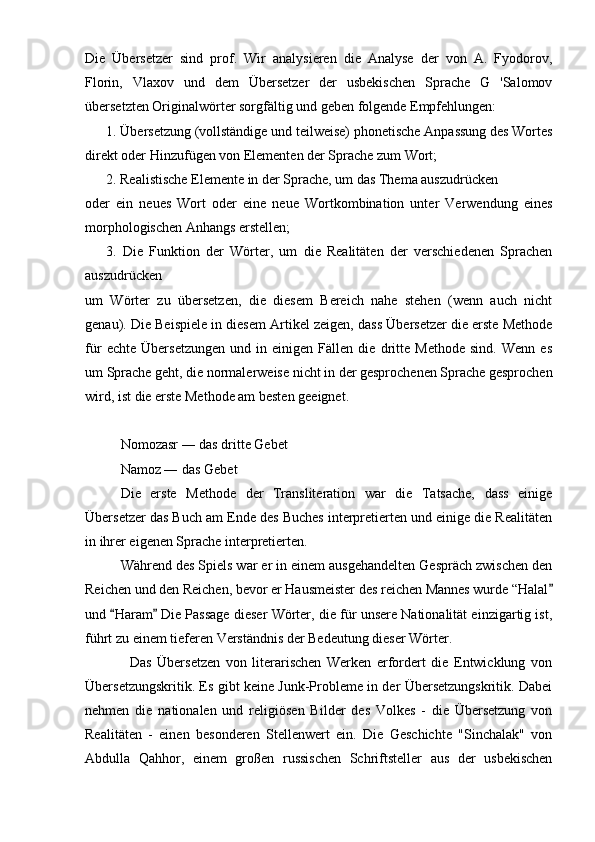 Die   Übersetzer   sind   prof.   Wir   analysieren   die   Analyse   der   von   A.   Fyodorov,
Florin,   Vlaxov   und   dem   Übersetzer   der   usbekischen   Sprache   G   'Salomov
übersetzten Originalwörter sorgfältig und geben folgende Empfehlungen:
            1. Übersetzung (vollständige und teilweise) phonetische Anpassung des Wortes
direkt oder Hinzufügen von Elementen der Sprache zum Wort;
            2. Realistische Elemente in der Sprache, um das Thema auszudrücken
oder   ein   neues   Wort   oder   eine   neue   Wortkombination   unter   Verwendung   eines
morphologischen Anhangs erstellen;
            3.   Die   Funktion   der   Wörter,   um   die   Realitäten   der   verschiedenen   Sprachen
auszudrücken
um   Wörter   zu   übersetzen,   die   diesem   Bereich   nahe   stehen   (wenn   auch   nicht
genau). Die Beispiele in diesem Artikel zeigen, dass Übersetzer die erste Methode
für   echte   Übersetzungen   und   in   einigen   Fällen   die   dritte   Methode   sind.   Wenn   es
um Sprache geht, die normalerweise nicht in der gesprochenen Sprache gesprochen
wird, ist die erste Methode am besten geeignet.
Nomozasr ― das dritte Gebet
Namoz ― das Gebet
Die   erste   Methode   der   Transliteration   war   die   Tatsache,   dass   einige
Übersetzer das Buch am Ende des Buches interpretierten und einige die Realitäten
in ihrer eigenen Sprache interpretierten.
Während des Spiels war er in einem ausgehandelten Gespräch zwischen den
Reichen und den Reichen, bevor er Hausmeister des reichen Mannes wurde “Halal
und  Haram  Die Passage dieser Wörter, die für unsere Nationalität einzigartig ist,	
 
führt zu einem tieferen Verständnis der Bedeutung dieser Wörter.
                Das   Übersetzen   von   literarischen   Werken   erfordert   die   Entwicklung   von
Übersetzungskritik. Es gibt keine Junk-Probleme in der Übersetzungskritik. Dabei
nehmen   die   nationalen   und   religiösen   Bilder   des   Volkes   -   die   Übersetzung   von
Realitäten   -   einen   besonderen   Stellenwert   ein.   Die   Geschichte   "Sinchalak"   von
Abdulla   Qahhor,   einem   großen   russischen   Schriftsteller   aus   der   usbekischen 
