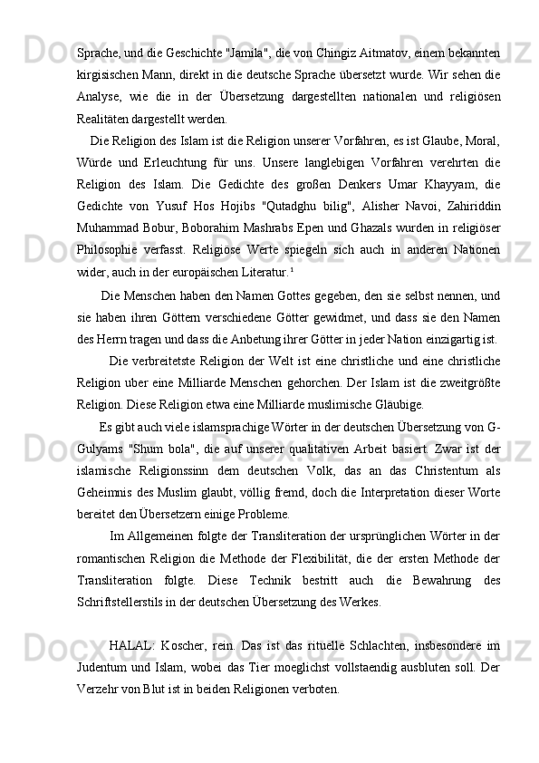 Sprache, und die Geschichte "Jamila", die von Chingiz Aitmatov, einem bekannten
kirgisischen Mann, direkt in die deutsche Sprache übersetzt wurde. Wir sehen die
Analyse,   wie   die   in   der   Übersetzung   dargestellten   nationalen   und   religiösen
Realitäten dargestellt werden.
      Die Religion des Islam ist die Religion unserer Vorfahren, es ist Glaube, Moral,
Würde   und   Erleuchtung   für   uns.   Unsere   langlebigen   Vorfahren   verehrten   die
Religion   des   Islam.   Die   Gedichte   des   großen   Denkers   Umar   Khayyam,   die
Gedichte   von   Yusuf   Hos   Hojibs   "Qutadghu   bilig",   Alisher   Navoi,   Zahiriddin
Muhammad Bobur, Boborahim  Mashrabs  Epen und Ghazals wurden in religiöser
Philosophie   verfasst.   Religiöse   Werte   spiegeln   sich   auch   in   anderen   Nationen
wider, auch in der europäischen Literatur. 1
           Die Menschen haben den Namen Gottes gegeben, den sie selbst nennen, und
sie   haben   ihren   Göttern   verschiedene   Götter   gewidmet,   und   dass   sie   den   Namen
des Herrn tragen und dass die Anbetung ihrer Götter in jeder Nation einzigartig ist.
              Die   verbreitetste   Religion   der   Welt   ist   eine   christliche   und   eine   christliche
Religion   uber   eine   Milliarde   Menschen   gehorchen.   Der   Islam   ist   die   zweitgrößte
Religion. Diese Religion etwa eine Milliarde muslimische Gläubige.       
       Es gibt auch viele islamsprachige Wörter in der deutschen Übersetzung von G-
Gulyams   "Shum   bola",   die   auf   unserer   qualitativen   Arbeit   basiert.   Zwar   ist   der
islamische   Religionssinn   dem   deutschen   Volk,   das   an   das   Christentum   als
Geheimnis des Muslim  glaubt, völlig fremd, doch die Interpretation dieser  Worte
bereitet den Übersetzern einige Probleme.
               Im Allgemeinen folgte der Transliteration der ursprünglichen Wörter in der
romantischen   Religion   die   Methode   der   Flexibilität,   die   der   ersten   Methode   der
Transliteration   folgte.   Diese   Technik   bestritt   auch   die   Bewahrung   des
Schriftstellerstils in der deutschen Übersetzung des Werkes.
HALAL:   Koscher,   rein.   Das   ist   das   rituelle   Schlachten,   insbesondere   im
Judentum   und   Islam,   wobei   das   Tier   moeglichst   vollstaendig   ausbluten   soll.   Der
Verzehr von Blut ist in beiden Religionen verboten. 