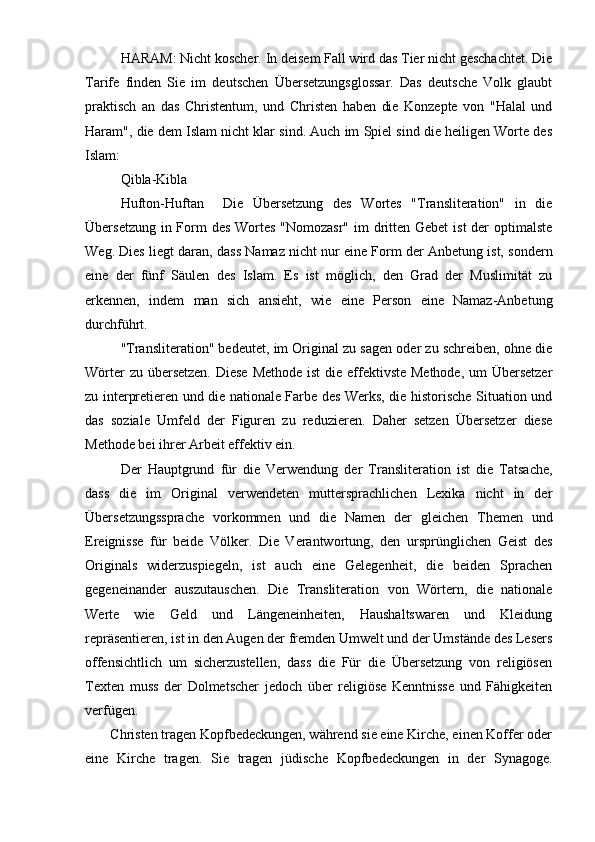 HARAM: Nicht koscher. In deisem Fall wird das Tier nicht geschachtet. Die
Tarife   finden   Sie   im   deutschen   Übersetzungsglossar.   Das   deutsche   Volk   glaubt
praktisch   an   das   Christentum,   und   Christen   haben   die   Konzepte   von   "Halal   und
Haram", die dem Islam nicht klar sind. Auch im Spiel sind die heiligen Worte des
Islam:
Qibla-Kibla
Hufton-Huftan     Die   Übersetzung   des   Wortes   "Transliteration"   in   die
Übersetzung in Form des Wortes "Nomozasr" im  dritten Gebet  ist der  optimalste
Weg. Dies liegt daran, dass Namaz nicht nur eine Form der Anbetung ist, sondern
eine   der   fünf   Säulen   des   Islam.   Es   ist   möglich,   den   Grad   der   Muslimität   zu
erkennen,   indem   man   sich   ansieht,   wie   eine   Person   eine   Namaz-Anbetung
durchführt.
"Transliteration" bedeutet, im Original zu sagen oder zu schreiben, ohne die
Wörter  zu übersetzen.  Diese Methode ist  die effektivste Methode, um  Übersetzer
zu interpretieren und die nationale Farbe des Werks, die historische Situation und
das   soziale   Umfeld   der   Figuren   zu   reduzieren.   Daher   setzen   Übersetzer   diese
Methode bei ihrer Arbeit effektiv ein.
Der   Hauptgrund   für   die   Verwendung   der   Transliteration   ist   die   Tatsache,
dass   die   im   Original   verwendeten   muttersprachlichen   Lexika   nicht   in   der
Übersetzungssprache   vorkommen   und   die   Namen   der   gleichen   Themen   und
Ereignisse   für   beide   Völker.   Die   Verantwortung,   den   ursprünglichen   Geist   des
Originals   widerzuspiegeln,   ist   auch   eine   Gelegenheit,   die   beiden   Sprachen
gegeneinander   auszutauschen.   Die   Transliteration   von   Wörtern,   die   nationale
Werte   wie   Geld   und   Längeneinheiten,   Haushaltswaren   und   Kleidung
repräsentieren, ist in den Augen der fremden Umwelt und der Umstände des Lesers
offensichtlich   um   sicherzustellen,   dass   die   Für   die   Übersetzung   von   religiösen
Texten   muss   der   Dolmetscher   jedoch   über   religiöse   Kenntnisse   und   Fähigkeiten
verfügen.
       Christen tragen Kopfbedeckungen, während sie eine Kirche, einen Koffer oder
eine   Kirche   tragen.   Sie   tragen   jüdische   Kopfbedeckungen   in   der   Synagoge. 