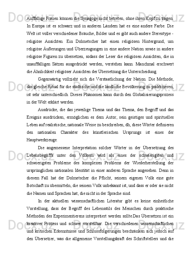 Auffällige Frauen können die Synagoge nicht betreten, ohne ihren Kopf zu tragen.
In   Europa   ist   es   schwarz   und   in   anderen   Ländern   hat   es   eine   andere   Farbe.   Die
Welt ist voller verschiedener Bräuche, Bilder und es gibt auch andere Stereotype -
religiöse   Ansichten.   Ein   Dolmetscher   hat   einen   religiösen   Hintergrund,   um
religiöse   Äußerungen  und  Überzeugungen  in  eine  andere   Nation  sowie  in  andere
religiöse Figuren zu übersetzen, sodass  der  Leser  die religiösen Ansichten,  die in
unauffälligen   Sätzen   ausgedrückt   werden,   verstehen   kann.   Manchmal   erschwert
die Ähnlichkeit religiöser Ansichten der Übersetzung die Unterscheidung.
Gegenwärtig   vollzieht   sich   die   Verstaatlichung   der   Nation.   Die   Methode,
das gleiche Ritual für die städtische und die ländliche Bevölkerung zu praktizieren,
ist sehr unterschiedlich. Dieses Phänomen kann durch den Globalisierungsprozess
in der Welt erklärt werden.
Ausdrücke,   die   das   jeweilige   Thema   und   das   Thema,   den   Begriff   und   das
Ereignis   ausdrücken,   ermöglichen   es   dem   Autor,   sein   geistiges   und   spirituelles
Leben auf realistische, nationale Weise zu beschreiben, dh, diese Wörter definieren
den   nationalen   Charakter   des   künstlerischen   Ursprungs   ist   eines   der
Hauptwerkzeuge.
Die   angemessene   Interpretation   solcher   Wörter   in   der   Übersetzung   des
Lebensbegriffs   unter   den   Völkern   wird   als   eines   der   schwierigsten   und
schwierigsten   Probleme   des   komplexen   Problems   der   Wiederherstellung   der
ursprünglichen   nationalen   Identität   in   einer   anderen   Sprache   angesehen.   Denn   in
diesem   Fall   hat   der   Dolmetscher   die   Pflicht,   seinem   eigenen   Volk   eine   gute
Botschaft zu übermitteln, die seinem Volk unbekannt ist, und dass er oder sie nicht
die Namen und Sprachen hat, die nicht in der Sprache sind.
In   der   aktuellen   wissenschaftlichen   Literatur   gibt   es   keine   einheitliche
Vorstellung,   dass   der   Begriff   des   Lebensstils   des   Menschen   durch   praktische
Methoden des Experimentierens interpretiert werden sollte.Das Übersetzen ist ein
kreativer   Prozess   und   schwer   vorstellbar.   Die   verschiedenen   wissenschaftlichen
und  kritischen   Erkenntnisse  und  Schlussfolgerungen   beschränken  sich   jedoch  auf
den   Übersetzer,   was   die   allgemeine   Vorstellungskraft   des   Schriftstellers   und   die 