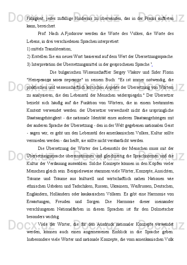 Fähigkeit,   jedes   zufällige   Hindernis   zu   überwinden,   das   in   der   Praxis   auftreten
kann, bereichert.
Prof.   Nach   A.Fjodorow   werden   die   Worte   des   Volkes,   die   Worte   des
Lebens, in drei verschiedenen Sprachen interpretiert:
1) mittels Transliteration;
2) Erstellen Sie ein neues Wort basierend auf dem Wert der Übersetzungssprache.
3) Interpretation der Übersetzungsmittel in der gesprochenen Sprache. 1
 
                      Die   bulgarischen   Wissenschaftler   Sergey   Vlakov   und   Sider   Florin
" Непереводи   моев   переводе "   in   seinem   Buch:   "Es   ist   immer   notwendig,   die
praktischen und wissenschaftlich kritischen Aspekte der Übersetzung von Wörtern
zu   analysieren,   die   den   Lebensstil   der   Menschen   widerspiegeln."   Der   Übersetzer
bezieht   sich   häufig   auf   die   Funktion   von   Wörtern,   die   in   einem   bestimmten
Kontext   verwendet   werden.   der   Übersetzer   verwechselt   nicht   die   ursprüngliche
Staatsangehörigkeit   -   die   nationale   Identität   eines   anderen   Staatsangehörigen   mit
der anderen Sprache der Übersetzung - den in der Welt gegebenen nationalen Geist
-   sagen   wir,  es   geht   um   den   Lebensstil   des   amerikanischen   Volkes,   Kultur   sollte
vermieden werden - das heißt, sie sollte nicht verstaatlicht werden.
Die   Übersetzung   der   Wörter   des   Lebensstils   der   Menschen   muss   mit   der
Übersetzungssprache   übereinstimmen   und  gleichzeitig   die  Sprachnormen  und   die
Kultur   der   Verdauung   auswählen.   Solche   Konzepte   können  in   den  Köpfen   vieler
Menschen gleich sein. Beispielsweise stammen viele Wörter, Konzepte, Ansichten,
Träume   und   Träume   aus   kulturell   und   wirtschaftlich   nahen   Nationen   wie
ethnischen Usbeken und Tadschiken, Russen,  Ukrainern, Weißrussen, Deutschen,
Engländern,   Holländern   oder   kaukasischen   Völkern.   Es   gibt   eine   Harmonie   von
Erwartungen,   Freuden   und   Sorgen.   Die   Harmonie   dieser   ineinander
verschlungenen   Nationalfarben   in   diesen   Sprachen   ist   für   den   Dolmetscher
besonders wichtig.
Viele   der   Wörter,   die   für   den   Ausdruck   nationaler   Konzepte   verwendet
werden,   können   auch   einen   angemessenen   Einblick   in   die   Sprache   geben.
Insbesondere viele Wörter und nationale Konzepte, die vom amerikanischen Volk 