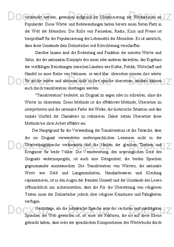 verwendet   werden,   gewinnen   aufgrund   der   Globalisierung   der   Weltnationen   an
Popularität. Diese Wörter und Redewendungen haben bereits einen festen Platz in
der   Welt   der   Menschen.   Die   Rolle   von   Fernsehen,   Radio,   Kino   und   Presse   ist
beispielhaft für die Popularisierung des Lebensstils der Menschen. Es ist natürlich,
dass diese Umstände dem Dolmetscher viel Erleichterung verschaffen.
Darüber   hinaus   sind   die   Bedeutung   und   Funktion   der   meisten   Wörter   und
Sätze, die die nationalen Konzepte des einen oder anderen darstellen, das Ergebnis
der vielfältigen Beziehungen zwischen Ländern wie Kultur, Politik, Wirtschaft und
Handel zu einer Reihe von Nationen. es wird klar. übersetzer  müssen ihre wörter
für   solche   wörter   und   aktionen   nicht   in   ihre   sprache   übersetzen,   sondern   können
auch durch transliteration übertragen werden.
"Transliteration" bedeutet, im Original zu sagen oder zu schreiben, ohne die
Wörter   zu   übersetzen.   Diese   Methode   ist   die   effektivste   Methode,   Übersetzer   zu
interpretieren und die nationale Farbe des Werks, die historische Situation und das
soziale   Umfeld   der   Charaktere   zu   reduzieren.   Daher   setzen   Übersetzer   diese
Methode bei ihrer Arbeit effektiv ein.
       Der Hauptgrund für die Verwendung der Transliteration ist die Tatsache, dass
die   im   Original   verwendeten   muttersprachlichen   Lexemien   nicht   in   der
Übersetzungssprache   vorkommen   und   die   Namen   der   gleichen   Themen   und
Ereignisse   für   beide   Völker.   Die   Verantwortung,   den   ursprünglichen   Geist   des
Originals   widerzuspiegeln,   ist   auch   eine   Gelegenheit,   die   beiden   Sprachen
gegeneinander   auszutauschen.   Die   Transliteration   von   Wörtern,   die   nationale
Werte   wie   Geld   und   Längeneinheiten,   Haushaltswaren   und   Kleidung
repräsentieren, ist in den Augen der fremden Umwelt und der Umstände des Lesers
offensichtlich   um   sicherzustellen,   dass   die   Für   die   Übersetzung   von   religiösen
Texten   muss   der   Dolmetscher   jedoch   über   religiöse   Kenntnisse   und   Fähigkeiten
verfügen.        
Heutzutage,   als   die   usbekische   Sprache   eine   der   reichsten   und  mächtigsten
Sprachen   der   Welt   geworden   ist,   ist   einer   der   Faktoren,   die   sie   auf   diese   Ebene
gebracht haben, dass viele der sprachlichen Kompositionen des Wörterbuchs durch 