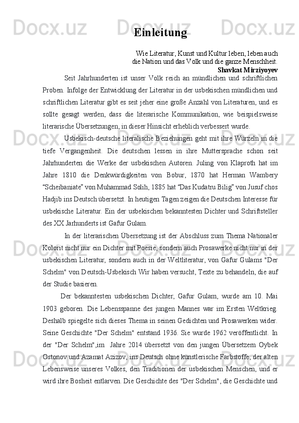 Einleitung               
Wie Literatur, Kunst und Kultur leben, leben auch
 die Nation und das Volk und die ganze Menschheit.
Shavkat Mirziyoyev
Seit   Jahrhunderten   ist   unser   Volk   reich   an   mündlichen   und   schriftlichen
Proben. Infolge der Entwicklung der Literatur in der usbekischen mündlichen und
schriftlichen Literatur gibt es seit jeher eine große Anzahl von Literaturen, und es
sollte   gesagt   werden,   dass   die   literarische   Kommunikation,   wie   beispielsweise
literarische Übersetzungen, in dieser Hinsicht erheblich verbessert wurde.
Usbekisch-deutsche literalische Beziehungen geht  mit ihre Würzeln in die
tiefe   Vergangenheit.   Die   deutschen   lessen   in   ihre   Muttersprache   schon   seit
Jahrhunderten   die   Werke   der   usbekischen   Autoren.   Juling   von   Klaproth   hat   im
Jahre   1810   die   Denkwürdigkeiten   von   Bobur,   1870   hat   Herman   Wambery
Scheibaniate  von Muhammad Solih, 1885 hat  Das Kudatru Bilig  von Jusuf chos   
Hadjib ins Deutsch übersetzt. In heutigen Tagen zeigen die Deutschen Interesse für
usbekische   Literatur.  Ein  der  usbekischen  bekanntesten   Dichter   und Schriftsteller
des XX Jarhunderts ist Gafur Gulam.
In  der  literarischen  Übersetzung   ist  der   Abschluss  zum   Thema  Nationaler
Kolorit nicht nur ein Dichter mit Poesie, sondern auch Prosawerke nicht nur in der
usbekischen  Literatur, sondern auch in der Weltliteratur, von Gafur Gulams  "Der
Schelm" von Deutsch-Usbekisch Wir haben versucht, Texte zu behandeln, die auf
der Studie basieren.
Der   bekanntesten   usbekischen   Dichter,   Gafur   Gulam,   wurde   am   10.   Mai
1903   geboren.   Die   Lebensspanne   des   jungen   Mannes   war   im   Ersten   Weltkrieg.
Deshalb spiegelte sich dieses Thema in seinen Gedichten und Prosawerken wider.
Seine Geschichte   "Der  Schelm"  entstand  1936.  Sie wurde  1962 veröffentlicht. In
der   "Der   Schelm",im     Jahre   2014   übersetzt   von   den   jungen   Übersetzern   Oybek
Ostonov und Azamat Azizov, ins Deutsch ohne künstlerische Farbstoffe, der alten
Lebensweise   unseres   Volkes,   den   Traditionen  der   usbekischen   Menschen,   und  er
wird ihre Bosheit entlarven. Die Geschichte des "Der Schelm", die Geschichte und 