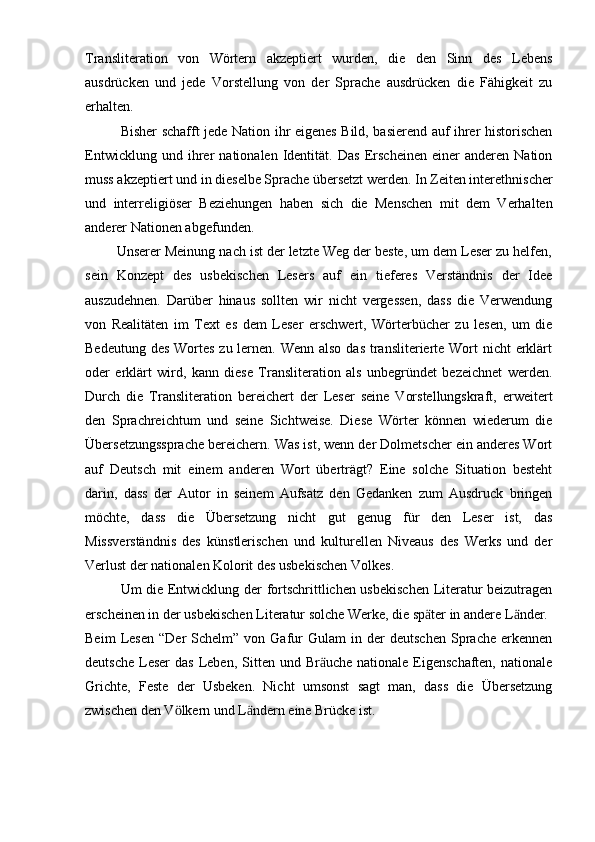 Transliteration   von   Wörtern   akzeptiert   wurden,   die   den   Sinn   des   Lebens
ausdrücken   und   jede   Vorstellung   von   der   Sprache   ausdrücken   die   Fähigkeit   zu
erhalten.
Bisher schafft jede Nation ihr eigenes Bild, basierend auf ihrer historischen
Entwicklung   und   ihrer   nationalen   Identität.   Das   Erscheinen   einer   anderen   Nation
muss akzeptiert und in dieselbe Sprache übersetzt werden. In Zeiten interethnischer
und   interreligiöser   Beziehungen   haben   sich   die   Menschen   mit   dem   Verhalten
anderer Nationen abgefunden.
        Unserer Meinung nach ist der letzte Weg der beste, um dem Leser zu helfen,
sein   Konzept   des   usbekischen   Lesers   auf   ein   tieferes   Verständnis   der   Idee
auszudehnen.   Darüber   hinaus   sollten   wir   nicht   vergessen,   dass   die   Verwendung
von   Realitäten   im   Text   es   dem   Leser   erschwert,   Wörterbücher   zu   lesen,   um   die
Bedeutung des Wortes zu lernen. Wenn also das transliterierte Wort nicht  erklärt
oder   erklärt   wird,   kann   diese   Transliteration   als   unbegründet   bezeichnet   werden.
Durch   die   Transliteration   bereichert   der   Leser   seine   Vorstellungskraft,   erweitert
den   Sprachreichtum   und   seine   Sichtweise.   Diese   Wörter   können   wiederum   die
Übersetzungssprache bereichern. Was ist, wenn der Dolmetscher ein anderes Wort
auf   Deutsch   mit   einem   anderen   Wort   überträgt?   Eine   solche   Situation   besteht
darin,   dass   der   Autor   in   seinem   Aufsatz   den   Gedanken   zum   Ausdruck   bringen
möchte,   dass   die   Übersetzung   nicht   gut   genug   für   den   Leser   ist,   das
Missverständnis   des   künstlerischen   und   kulturellen   Niveaus   des   Werks   und   der
Verlust der nationalen Kolorit des usbekischen Volkes.
Um die Entwicklung der fortschrittlichen usbekischen Literatur beizutragen
erscheinen in der usbekischen Literatur solche Werke, die sp ter in andere L nder.ӓ ӓ
Beim   Lesen   “Der   Schelm”   von  Gafur   Gulam   in  der   deutschen   Sprache   erkennen
deutsche  Leser   das  Leben,  Sitten und  Br uche  nationale  Eigenschaften,  nationale	
ӓ
Grichte,   Feste   der   Usbeken.   Nicht   umsonst   sagt   man,   dass   die   Übersetzung
zwischen den V lkern und L ndern eine Brücke ist.	
ӧ ӓ
  
