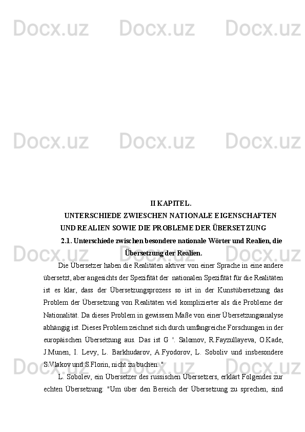                                                                                   
 
II KAPITEL.
UNTERSCHIEDE ZWIESCHEN NATIONALE EIGENSCHAFTEN
UND REALIEN SOWIE DIE PROBLEME DER ÜBERSETZUNG
 2.1. Unterschiede zwischen besondere nationale W rter und Realien, dieӧ
Übersetzung der Realien.
Die Übersetzer haben die Realitäten aktiver von einer Sprache in eine andere
übersetzt, aber angesichts der Spezifität der  nationalen Spezifität für die Realitäten
ist   es   klar,   dass   der   Übersetzungsprozess   so   ist   in   der   Kunstübersetzung   das
Problem   der   Übersetzung   von   Realitäten   viel   komplizierter   als   die   Probleme   der
Nationalität. Da dieses Problem in gewissem Maße von einer Übersetzungsanalyse
abhängig ist. Dieses Problem zeichnet sich durch umfangreiche Forschungen in der
europäischen   Übersetzung   aus.   Das   ist   G   '.   Salomov,   R.Fayzullayeva,   O.Kade,
J.Munen,   I.   Levy,   L.   Barkhudarov,   A.Fyodorov,   L.   Soboliv   und   insbesondere
S.Vlakov und S.Florin, nicht zu buchen. "
L. Sobolev, ein Übersetzer des russischen Übersetzers, erklärt Folgendes zur
echten   Übersetzung:   "Um   über   den   Bereich   der   Übersetzung   zu   sprechen,   sind 