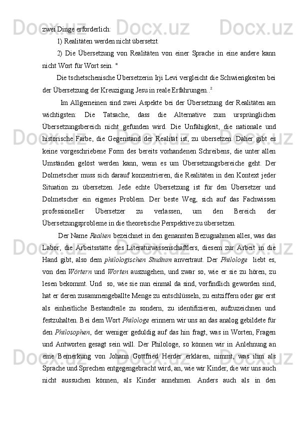 zwei Dinge erforderlich:
1) Realitäten werden nicht übersetzt.
2)   Die   Übersetzung   von   Realitäten   von   einer   Sprache   in   eine   andere   kann
nicht Wort für Wort sein. "
Die tschetschenische Übersetzerin Irji Levi vergleicht die Schwierigkeiten bei
der Übersetzung der Kreuzigung Jesu in reale Erfahrungen.. 2
              Im   Allgemeinen   sind   zwei   Aspekte   bei   der   Übersetzung   der   Realitäten   am
wichtigsten:   Die   Tatsache,   dass   die   Alternative   zum   ursprünglichen
Übersetzungsbereich   nicht   gefunden   wird.   Die   Unfähigkeit,   die   nationale   und
historische   Farbe,   die   Gegenstand   der   Realität   ist,   zu   übersetzen.   Daher   gibt   es
keine   vorgeschriebene   Form   des   bereits   vorhandenen   Schreibens,   die   unter   allen
Umständen   gelöst   werden   kann,   wenn   es   um   Übersetzungsbereiche   geht.   Der
Dolmetscher   muss   sich   darauf   konzentrieren,  die   Realitäten   in   den  Kontext   jeder
Situation   zu   übersetzen.   Jede   echte   Übersetzung   ist   für   den   Übersetzer   und
Dolmetscher   ein   eigenes   Problem.   Der   beste   Weg,   sich   auf   das   Fachwissen
professioneller   Übersetzer   zu   verlassen,   um   den   Bereich   der
Übersetzungsprobleme in die theoretische Perspektive zu übersetzen.     
        Der Name  Realien  bezeichnet in den genannten Bezugnahmen alles, was das
Labor,   die   Arbeitsstätte   des   Literaturwissenschaftlers,   diesem   zur   Arbeit   in   die
Hand   gibt,   also   dem   philologischen   Studium   anvertraut.   Der   Philologe     liebt   es,
von   den   Wörtern   und   Worten   auszugehen,   und   zwar   so,   wie   er   sie   zu   hören,   zu
lesen bekommt. Und   so, wie sie nun einmal da sind, vorfindlich geworden sind,
hat er deren zusammengeballte Menge zu entschlüsseln, zu entziffern oder gar erst
als   einheitliche   Bestandteile   zu   sondern,   zu   identifizieren,   aufzuzeichnen   und
festzuhalten. Bei dem Wort  Philologe  erinnern wir uns an das analog gebildete für
den   Philosophen ,  der   weniger   geduldig  auf   das   hin  fragt,  was   in   Worten,   Fragen
und   Antworten   gesagt   sein   will.   Der   Philologe,   so   können   wir   in   Anlehnung   an
eine   Bemerkung   von   Johann   Gottfried   Herder   erklären,   nimmt,   was   ihm   als
Sprache und Sprechen entgegengebracht wird, an, wie wir Kinder, die wir uns auch
nicht   aussuchen   können,   als   Kinder   annehmen.   Anders   auch   als   in   den 