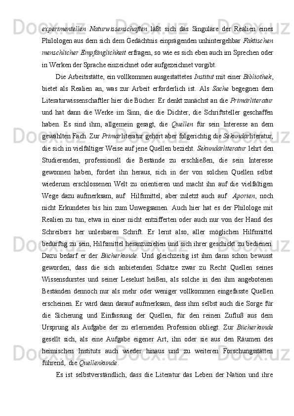 experimentellen   Naturwissenschaften   läßt   sich   das   Singuläre   der   Realien   eines
Philologen aus dem sich dem Gedächtnis einprägenden unhintergehbar  Faktischen
menschlicher Empfänglichkeit  erfragen, so wie es sich eben auch im Sprechen oder
in Werken der Sprache einzeichnet oder aufgezeichnet vorgibt.
        Die Arbeitsstätte, ein vollkommen ausgestattetes  Institut  mit einer  Bibliothek ,
bietet   als   Realien   an,   was   zur   Arbeit   erforderlich   ist.   Als   Sache   begegnen   dem
Literaturwissenschaftler hier die Bücher. Er denkt zunächst an die   Primärliteratur
und   hat   dann   die   Werke   im   Sinn,   die   die   Dichter,   die   Schriftsteller   geschaffen
haben.   Es   sind   ihm,   allgemein   gesagt,   die   Quellen   für   sein   Interesse   an   dem
gewählten Fach. Zur  Primär literatur gehört aber folgerichtig die  Sekundär literatur,
die sich in vielfältiger Weise auf jene Quellen bezieht.  Sekundärliteratur  lehrt den
Studierenden,   professionell   die   Bestände   zu   erschließen,   die   sein   Interesse
gewonnen   haben,   fordert   ihn   heraus,   sich   in   der   von   solchen   Quellen   selbst
wiederum   erschlossenen   Welt   zu   orientieren   und   macht   ihn   auf   die   vielfältigen
Wege   dazu   aufmerksam,   auf     Hilfsmittel,   aber   zuletzt   auch   auf     Aporien ,   noch
nicht   Erkundetes   bis   hin   zum   Unwegsamen.   Auch   hier   hat   es   der   Philologe   mit
Realien   zu   tun,   etwa   in   einer   nicht   entzifferten   oder   auch   nur   von   der   Hand   des
Schreibers   her   unlesbaren   Schrift.   Er   lernt   also,   aller   möglichen   Hilfsmittel
bedürftig zu sein, Hilfsmittel heranzuziehen und sich ihrer geschickt zu bedienen.
Dazu   bedarf   er   der   Bücherkunde .   Und   gleichzeitig   ist   ihm   dann   schon   bewusst
geworden,   dass   die   sich   anbietenden   Schätze   zwar   zu   Recht   Quellen   seines
Wissensdurstes   und   seiner   Leselust   heißen,   als   solche   in   den   ihm   angebotenen
Beständen   dennoch   nur   als   mehr   oder   weniger   vollkommen   eingefasste   Quellen
erscheinen.  Er   wird  dann darauf  aufmerksam,  dass  ihm   selbst  auch  die  Sorge  für
die   Sicherung   und   Einfassung   der   Quellen,   für   den   reinen   Zufluß   aus   dem
Ursprung   als   Aufgabe   der   zu   erlernenden   Profession   obliegt.   Zur   Bücherkunde
gesellt   sich,   als   eine   Aufgabe   eigener   Art,   ihn   oder   sie   aus   den   Räumen   des
heimischen   Instituts   auch   wieder   hinaus   und   zu   weiteren   Forschungsstätten
führend,  die  Quellenkunde . 
Es   ist   selbstverständlich,   dass   die   Literatur   das   Leben   der   Nation   und   ihre 