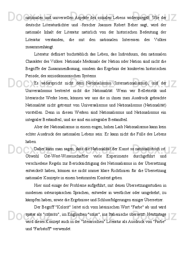 nationalen   und   universellen   Aspekte   des   sozialen   Lebens   widerspiegelt.   Wie   der
deutsche   Literaturdichter   und   -forscher   Joannes   Robert   Beher   sagt,   wird   der
nationale   Inhalt   der   Literatur   natürlich   von   der   historischen   Bedeutung   der
Literatur   verstanden,   die   mit   den   nationalen   Interessen   des   Volkes
zusammenhängt.
Literatur   definiert   buchstäblich   das   Leben,   das   Individuum,   den   nationalen
Charakter des Volkes. Nationale Merkmale der Nation oder Nation sind nicht die
Begriffe   der   Zusammenfassung,   sondern   das   Ergebnis   der   konkreten   historischen
Periode, des sozioökonomischen Systems.
Es   widerspricht   nicht   dem   Nationalismus   (Internationalismus),   und   der
Universalismus   bestreitet   nicht   die   Nationalität.   Wenn   wir   Belletristik   und
literarische   Werke   lesen,   können   wir   uns   die   in   ihnen   zum   Ausdruck   gebrachte
Nationalität   nicht   getrennt   von   Universalismus   und   Nationalismus   (Nationalität)
vorstellen.   Denn   in   diesen   Werken   sind   Nationalismus   und   Nationalismus   ein
integraler Bestandteil, und sie sind ein integraler Bestandteil.
Aber der Nationalismus in einem engen, hohen Laib Nationalismus kann kein
echter   Ausdruck   des   nationalen   Lebens   sein:   Er   kann   nicht   die   Fülle   des   Lebens
haben.
Daher kann man sagen, dass die Nationalität der Kunst so nationalistisch ist.
Obwohl   Ost-West-Wissenschaftler   viele   Experimente   durchgeführt   und
verschiedene  Regeln zur  Berücksichtigung  des Nationalismus  in der  Übersetzung
entwickelt   haben,   können   sie   nicht   immer   klare   Richtlinien   für   die   Übersetzung
nationaler Konzepte in einem bestimmten Kontext geben.
Hier  sind einige der  Probleme aufgeführt, mit  denen  Übersetzungsstudien  in
modernen   osteuropäischen   Sprachen,   entweder   in   westlicher   oder   umgekehrt,   zu
kämpfen haben, sowie die Ergebnisse und Schlussfolgerungen einiger Übersetzer.
Der Begriff "Kolorit" leitet sich vom lateinischen Wort "Farbe" ab und wird
später als "colorito", im Englischen "color", ins Italienische übersetzt. Heutzutage
wird dieses Konzept auch in der "literarischen" Literatur als Ausdruck von "Farbe"
und "Farbstoff" verwendet. 