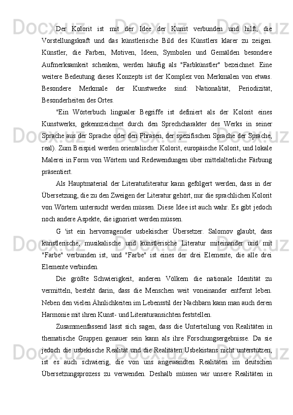 Der   Kolorit   ist   mit   der   Idee   der   Kunst   verbunden   und   hilft,   die
Vorstellungskraft   und   das   künstlerische   Bild   des   Künstlers   klarer   zu   zeigen.
Künstler,   die   Farben,   Motiven,   Ideen,   Symbolen   und   Gemälden   besondere
Aufmerksamkeit   schenken,   werden   häufig   als   "Farbkünstler"   bezeichnet.   Eine
weitere   Bedeutung   dieses   Konzepts   ist   der   Komplex   von   Merkmalen   von   etwas.
Besondere   Merkmale   der   Kunstwerke   sind:   Nationalität,   Periodizität,
Besonderheiten des Ortes.
"Ein   Wörterbuch   lingualer   Begriffe   ist   definiert   als   der   Kolorit   eines
Kunstwerks,   gekennzeichnet   durch   den   Sprechcharakter   des   Werks   in   seiner
Sprache aus der Sprache oder den Phrasen, der spezifischen Sprache der Sprache,
real). Zum Beispiel werden orientalischer Kolorit, europäische Kolorit, und lokale
Malerei   in Form   von Wörtern und  Redewendungen   über   mittelalterliche  Färbung
präsentiert.
Als   Hauptmaterial   der   Literaturliteratur   kann   gefolgert   werden,   dass   in   der
Übersetzung, die zu den Zweigen der Literatur gehört, nur die sprachlichen Kolorit
von Wörtern untersucht werden müssen. Diese Idee ist auch wahr. Es gibt jedoch
noch andere Aspekte, die ignoriert werden müssen.
G   'ist   ein   hervorragender   usbekischer   Übersetzer.   Salomov   glaubt,   dass
künstlerische,   musikalische   und   künstlerische   Literatur   miteinander   und   mit
"Farbe"   verbunden   ist,   und   "Farbe"   ist   eines   der   drei   Elemente,   die   alle   drei
Elemente verbinden.
Die   größte   Schwierigkeit,   anderen   Völkern   die   nationale   Identität   zu
vermitteln,   besteht   darin,   dass   die   Menschen   weit   voneinander   entfernt   leben.
Neben den vielen Ähnlichkeiten im Lebensstil der Nachbarn kann man auch deren
Harmonie mit ihren Kunst- und Literaturansichten feststellen.
Zusammenfassend   lässt   sich   sagen,   dass   die   Unterteilung   von   Realitäten   in
thematische   Gruppen   genauer   sein   kann   als   ihre   Forschungsergebnisse.   Da   sie
jedoch   die   usbekische   Realität   und   die   Realitäten   Usbekistans   nicht   unterstützen,
ist   es   auch   schwierig,   die   von   uns   angewandten   Realitäten   im   deutschen
Übersetzungsprozess   zu   verwenden.   Deshalb   müssen   wir   unsere   Realitäten   in 