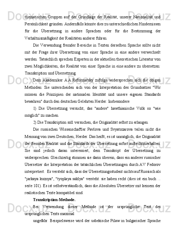 thematischen   Gruppen   auf   der   Grundlage   der   Realität,   unserer   Nationalität   und
Persönlichkeit gründen. Andernfalls könnte dies zu unterschiedlichen Hindernissen
für   die   Übersetzung   in   andere   Sprachen   oder   für   die   Bestimmung   der
Verhältnismäßigkeit der Realitäten anderer führen.
Die   Verwendung   fremder   Bereiche   in   Texten   derselben   Sprache   sollte   nicht
mit   der   Frage   ihrer   Übersetzung   von   einer   Sprache   in   eine   andere   verwechselt
werden. Tatsächlich sprechen Experten in der aktuellen theoretischen Literatur von
zwei  Möglichkeiten, die Realität  von einer  Sprache in eine andere zu übersetzen:
Transkription und Übersetzung.
Dem   Akademiker   A.A.Reformatsky   zufolge   widersprechen   sich   die   obigen
Methoden:   Sie   unterscheiden   sich   von   der   Interpretation   des   Grundsatzes   "Wir
müssen   die   Prinzipien   der   nationalen   Identität   und   unsere   eigenen   Standards
bewahren" durch den deutschen Gelehrten Herder. Insbesondere
1)   Die   Übersetzung   versucht,   das   "andere"   hawthianische   Volk   so   "wie
möglich" zu machen.
2) Die Transkription soll versuchen, die Originalität selbst zu erlangen.
Die   russischen   Wissenschaftler   Pavlova   und   Svyatozarova   teilen   nicht   die
Meinung von zwei Deutschen, Herder. Das heißt, es ist unmöglich, die Originalität
der fremden Realität und die Standards der Übersetzung sofort aufrechtzuerhalten.
Sie   sind   jedoch   daran   interessiert,   dem   Transkript   der   Übersetzung   zu
widersprechen. Gleichzeitig stimmen sie darin überein, dass ein anderer russischer
Übersetzer  die  Interpretation  der   tatsächlichen   Übersetzungen   durch  AV   Fedorov
interpretiert.  Es versteht sich, dass der Übersetzungsstudent nichts auf Russisch als
"jarkaya kuznya", "tyoplaya saklya" versteht. sie haben recht (dies ist ein buch ...
seite 101). Es ist selbstverständlich, dass die Absoluten Übersetzer mit keinem der
realistischen Texte kompatibel sind.
Transkription-Methode.
Bei   Verwendung   dieser   Methode   ist   der   ursprüngliche   Text   des
ursprünglichen Texts maximal
ungefähr.   Beispielsweise   wird   der   usbekische   Pilaw   in   bulgarischer   Sprache 