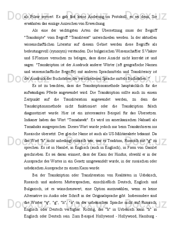 als   Pilaw   serviert.   Es   gab   fast   keine   Änderung   im   Protokoll,   es   sei   denn,   Sie
erwähnten das einzige Anzeichen von Erweichung.
Als   eine   der   wichtigsten   Arten   der   Übersetzung   muss   der   Begriff
"Transkripte"   vom   Begriff   "Transliterat"   unterschieden   werden.   In   der   aktuellen
wissenschaftlichen   Literatur   auf   diesem   Gebiet   werden   diese   Begriffe   als
bedeutungsvoll (synonym) verstanden. Die bulgarischen Wissenschaftler S.Vlakov
und   S.Florines   versuchen   zu   belegen,   dass   diese   Ansicht   nicht   korrekt   ist   und
sagen:   "Transkription   ist   der   Ausdruck   anderer   Wörter   (oft   geografische   Namen
und   wissenschaftliche   Begriffe)   mit   anderen   Sprachmitteln   und   Transliteracy   ist
der Ausdruck der Buchstaben der verschiedenen Sprache mittels Buchstaben. "
Es   ist   zu   beachten,   dass   die   Transkriptionsmethode   hauptsächlich   für   die
aufwändigen   Pferde   angewendet   wird.   Die   Transkription   sollte   auch   zu   einem
Zeitpunkt   auf   die   Transliteration   angewendet   werden,   zu   dem   die
Transkriptionsmethode   nicht   funktioniert   oder   die   Transkription   falsch
diagnostiziert   wurde.   Hier   ist   ein   interessantes   Beispiel   für   das   Übersetzen.
Indianer   haben   das   Wort   "Tomahawk".   Es   wird   im   amerikanischen   Nahuatl   als
Tomahoks ausgesprochen. Dieses Wort wurde jedoch nur beim Transkribieren ins
Russische  übersetzt. Der gleiche Name ist  auch als US-Militärrakete bekannt. Da
das Wort "h" nicht unbedingt russisch war, war es Tradition, Russisch mit "g" zu
sprechen.   Es   ist   in   Hamlet,   in   Englisch   (auch   in   Englisch),   in   Form   von   Gamlet
geschrieben.   Es   sei   daran   erinnert,   dass   der   Kanu   der   Hindus,   obwohl   er   in   der
Aussprache des Wortes in ein Gesetz umgewandelt wurde, in der russischen oder
usbekischen Aussprache zu einem Kanu wurde.
Bei   der   Transkription   oder   Transliteration   von   Realitäten   in   Usbekisch,
Russisch   und   anderen   Muttersprachen,   einschließlich   Deutsch,   Englisch   und
Bulgarisch,   ist   es   wünschenswert,   eine   Option   auszuwählen,   wenn   es   keine
Alternative   zu   Audio   oder   Schrift   in   der   Originalsprache   gibt.   Insbesondere   sind
die   Wörter   "q",   "g",   "h",   "o"   in   der   usbekischen   Sprache   nicht   auf   Russisch,
Englisch   oder   Deutsch   verfügbar.   Richtig,   das   "h"   in   Usbekisch   kann   "h"   in
Englisch   oder   Deutsch   sein.   Zum   Beispiel   Hollywood   -   Hollywood,   Hamburg   - 